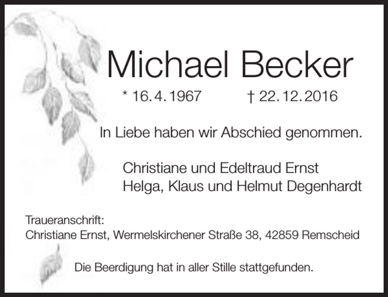 <p>Michael Becker<br />* 16. 4. 1967</p><p>† 22. 12. 2016</p><p>In Liebe haben wir Abschied genommen.<br />Christiane und Edeltraud Ernst<br />Helga, Klaus und Helmut Degenhardt<br />Traueranschrift:<br />Christiane Ernst, Wermelskirchener Straße 38, 42859 Remscheid<br />Die Beerdigung hat in aller Stille stattgefunden.</p>