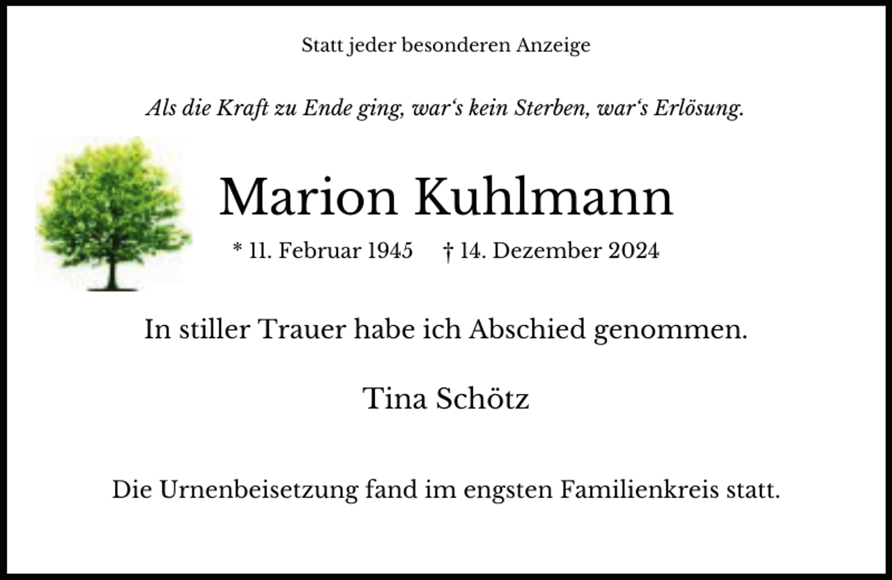 <p>Statt jeder besonderen Anzeige</p><p>Als die Kraft zu Ende ging, war‘s kein Sterben, war‘s Erlösung.</p><p>Marion Kuhlmann<br />* 11. Februar 1945</p><p>† 14. Dezember 2024</p><p>In stiller Trauer habe ich Abschied genommen.</p><p>Tina Schötz<br />Die Urnenbeisetzung fand im engsten Familienkreis statt.</p>