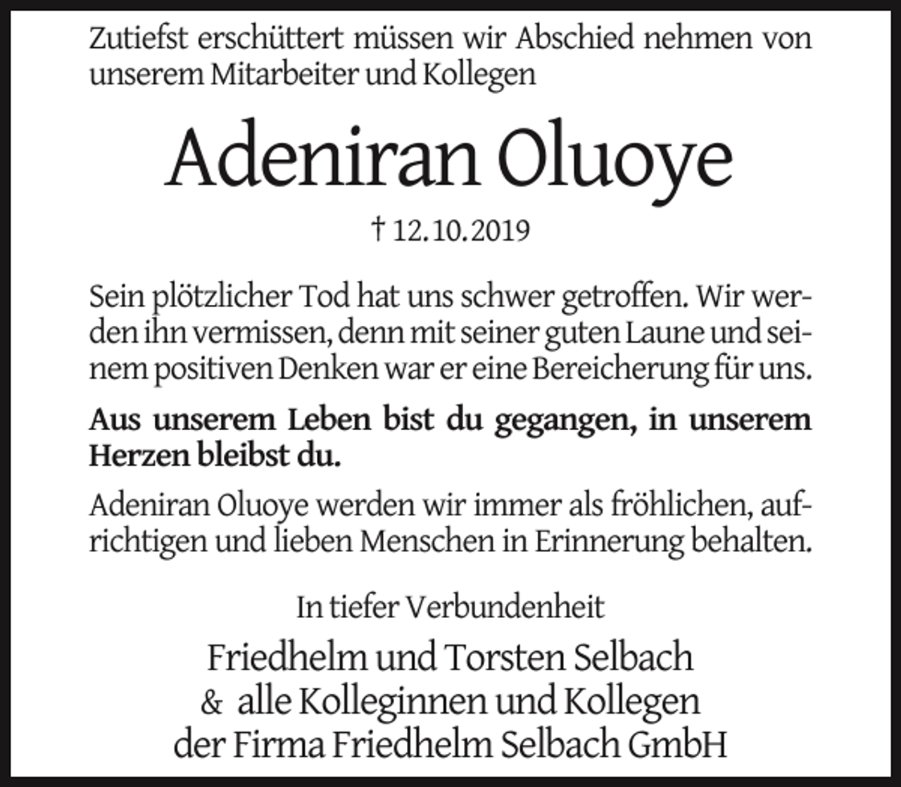 <p>Zutiefst erschüttert müssen wir Abschied nehmen von<br />unserem Mitarbeiter und Kollegen</p><p>Adeniran Oluoye<br />† 12.10.2019</p><p>Sein plötzlicher Tod hat uns schwer getroffen. Wir werden ihn vermissen, denn mit seiner guten Laune und seinem positiven Denken war er eine Bereicherung für uns.<br />Aus unserem Leben bist du gegangen, in unserem<br />Herzen bleibst du.<br />Adeniran Oluoye werden wir immer als fröhlichen, aufrichtigen und lieben Menschen in Erinnerung behalten.<br />In tiefer Verbundenheit</p><p>Friedhelm und Torsten Selbach<br />alle Kolleginnen und Kollegen<br />der Firma Friedhelm Selbach GmbH<br />&amp;</p>