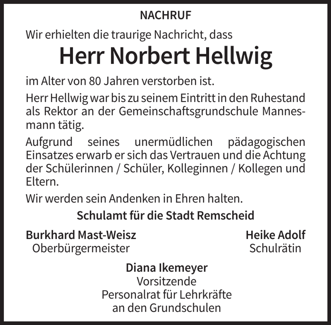 <p>NACHRUF<br />Wir erhielten die traurige Nachricht, dass</p><p>Herr Norbert Hellwig<br />im Alter von 80 Jahren verstorben ist.<br />Herr Hellwig war bis zu seinem Eintritt in den Ruhestand<br />als Rektor an der Gemeinschaftsgrundschule Mannesmann tätig.<br />Aufgrund seines unermüdlichen pädagogischen<br />Einsatzes erwarb er sich das Vertrauen und die Achtung<br />der Schülerinnen / Schüler, Kolleginnen / Kollegen und<br />Eltern.<br />Wir werden sein Andenken in Ehren halten.<br />Schulamt für die Stadt Remscheid<br />Burkhard Mast-Weisz<br />Oberbürgermeister<br />Diana Ikemeyer<br />Vorsitzende<br />Personalrat für Lehrkräfte<br />an den Grundschulen</p><p>Heike Adolf<br />Schulrätin</p>