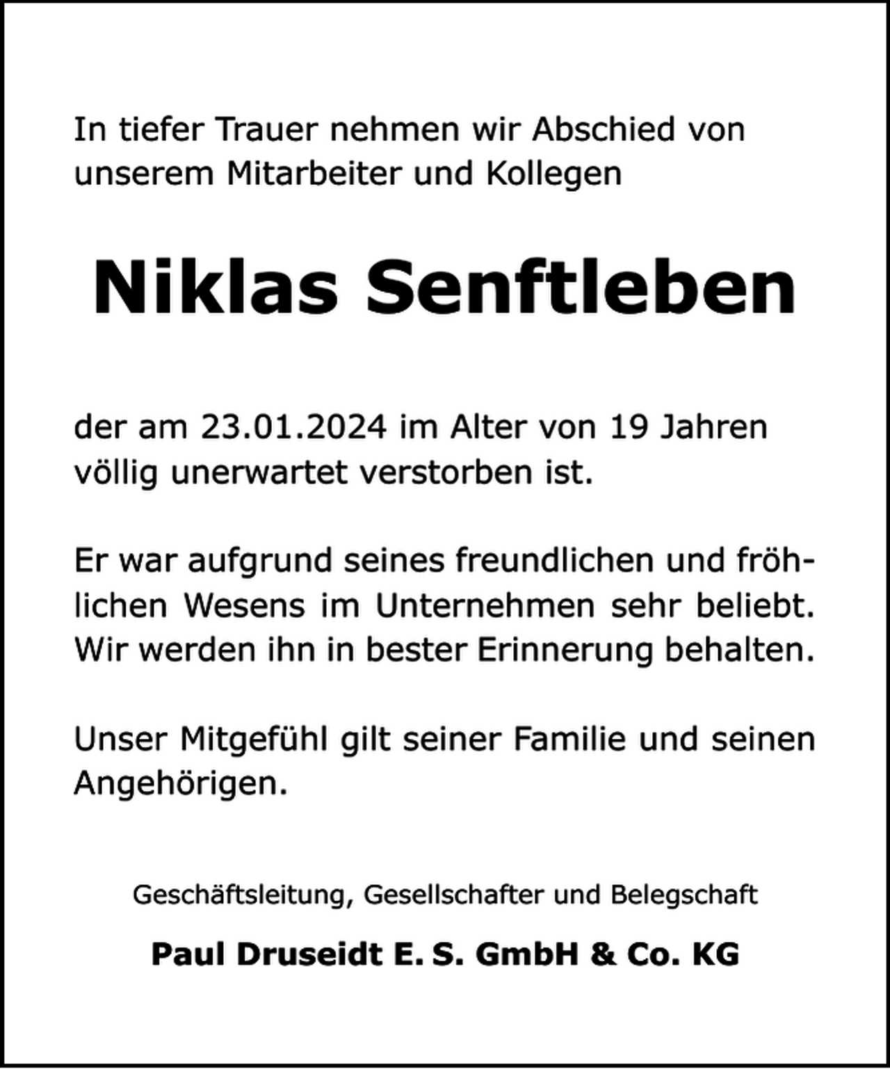 <p>In tiefer Trauer nehmen wir Abschied von<br />unserem Mitarbeiter und Kollegen</p><p>Niklas Senftleben<br />der am 23.01.2024 im Alter von 19 Jahren<br />völlig unerwartet verstorben ist.<br />Er war aufgrund seines freundlichen und fröhlichen Wesens im Unternehmen sehr beliebt.<br />Wir werden ihn in bester Erinnerung behalten.<br />Unser Mitgefühl gilt seiner Familie und seinen<br />Angehörigen.<br />Geschäftsleitung, Gesellschafter und Belegschaft</p><p>Paul Druseidt E. S. GmbH &amp; Co. KG</p>