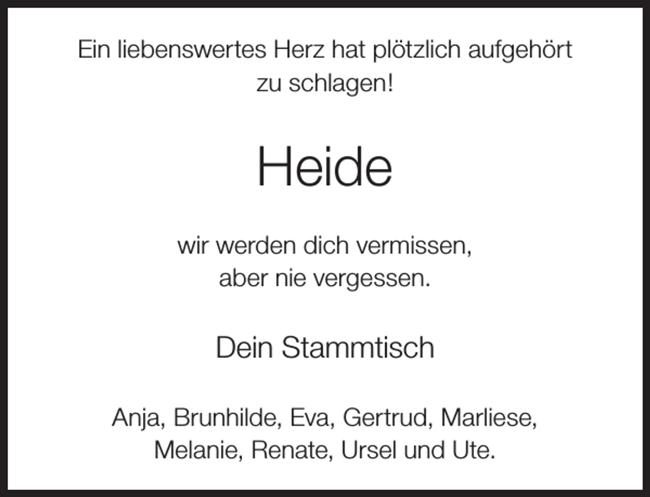 <p>Ein liebenswertes Herz hat plötzlich aufgehört<br />zu schlagen!</p><p>Heide<br />wir werden dich vermissen,<br />aber nie vergessen.</p><p>Dein Stammtisch<br />Anja, Brunhilde, Eva, Gertrud, Marliese,<br />Melanie, Renate, Ursel und Ute.</p>
