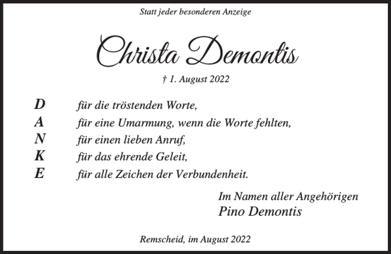 <p>Statt jeder besonderen Anzeige</p><p>Christa Demontis<br />† 1. August 2022</p><p>D<br />A<br />N<br />K<br />E</p><p>für die tröstenden Worte,<br />für eine Umarmung, wenn die Worte fehlten,<br />für einen lieben Anruf,<br />für das ehrende Geleit,<br />für alle Zeichen der Verbundenheit.<br />Im Namen aller Angehörigen</p><p>Pino Demontis<br />Remscheid, im August 2022</p>