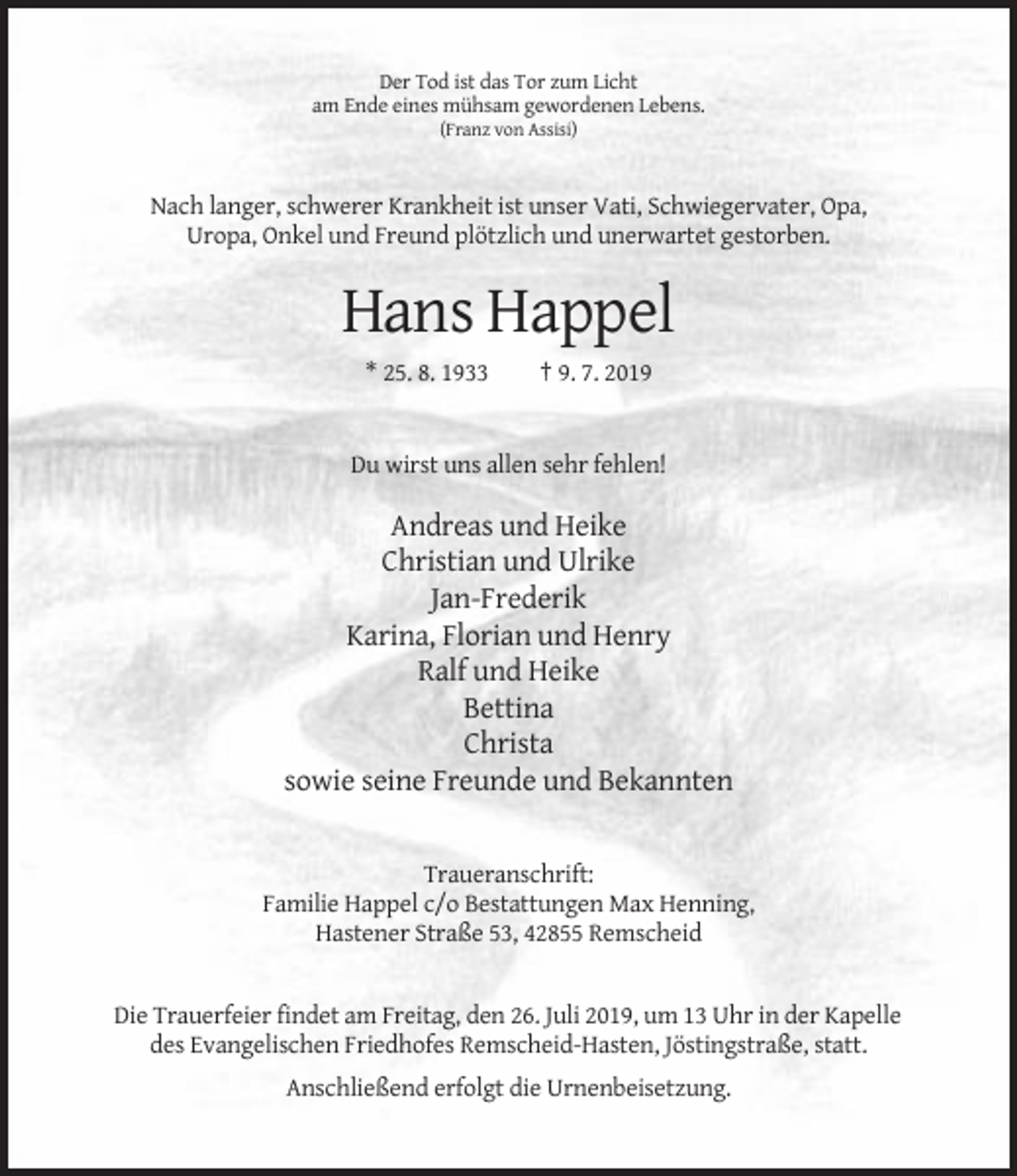 <p>Der Tod ist das Tor zum Licht<br />am Ende eines mühsam gewordenen Lebens.<br />(Franz von Assisi)</p><p>Nach langer, schwerer Krankheit ist unser Vati, Schwiegervater, Opa,<br />Uropa, Onkel und Freund plötzlich und unerwartet gestorben.</p><p>Hans Happel<br />* 25. 8. 1933</p><p>† 9. 7. 2019</p><p>Du wirst uns allen sehr fehlen!</p><p>Andreas und Heike<br />Christian und Ulrike<br />Jan-Frederik<br />Karina, Florian und Henry<br />Ralf und Heike<br />Bettina<br />Christa<br />sowie seine Freunde und Bekannten</p><p>Traueranschrift:<br />Familie Happel c/o Bestattungen Max Henning,<br />Hastener Straße 53, 42855 Remscheid</p><p>Die Trauerfeier findet am Freitag, den 26. Juli 2019, um 13 Uhr in der Kapelle<br />des Evangelischen Friedhofes Remscheid-Hasten, Jöstingstraße, statt.<br />Anschließend erfolgt die Urnenbeisetzung.</p>