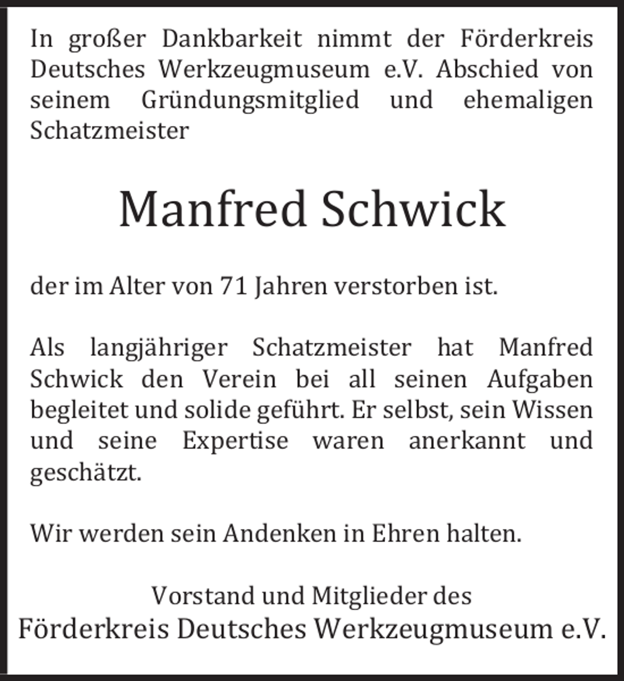<p>In großer Dankbarkeit nimmt der Förderkreis<br />Deutsches Werkzeugmuseum e.V. Abschied von<br />seinem Gründungsmitglied und ehemaligen<br />Schatzmeister</p><p>Manfred Schwick<br />der im Alter von 71 Jahren verstorben ist.<br />Als langjähriger Schatzmeister hat Manfred<br />Schwick den Verein bei all seinen Aufgaben<br />begleitet und solide geführt. Er selbst, sein Wissen<br />und seine Expertise waren anerkannt und<br />geschätzt.<br />Wir werden sein Andenken in Ehren halten.<br />Vorstand und Mitglieder des</p><p>Förderkreis Deutsches Werkzeugmuseum e.V.</p>