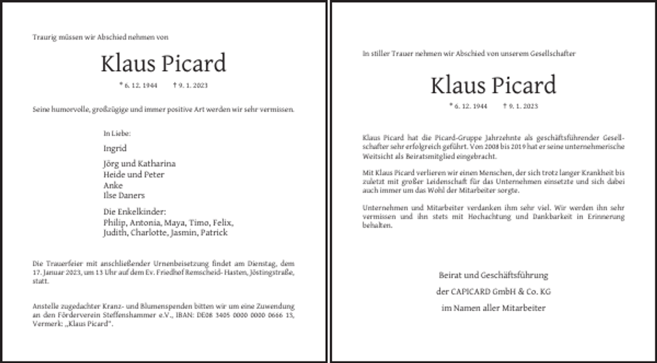 <p>Traurig müssen wir Abschied nehmen von<br />In stiller Trauer nehmen wir Abschied von unserem Gesellschafter</p><p>Klaus Picard<br />* 6. 12. 1944</p><p>† 9. 1. 2023</p><p>Klaus Picard<br />* 6. 12. 1944</p><p>† 9. 1. 2023</p><p>Seine humorvolle, großzügige und immer positive Art werden wir sehr vermissen.</p><p>In Liebe:</p><p>Ingrid</p><p>Klaus Picard hat die Picard-Gruppe Jahrzehnte als geschäftsführender Gesellschafter sehr erfolgreich geführt. Von 2008 bis 2019 hat er seine unternehmerische<br />Weitsicht als Beiratsmitglied eingebracht.</p><p>Jörg und Katharina<br />Heide und Peter<br />Anke<br />Ilse Daners</p><p>Mit Klaus Picard verlieren wir einen Menschen, der sich trotz langer Krankheit bis<br />zuletzt mit großer Leidenschaft für das Unternehmen einsetzte und sich dabei<br />auch immer um das Wohl der Mitarbeiter sorgte.</p><p>Die Enkelkinder:<br />Philip, Antonia, Maya, Timo, Felix,<br />Judith, Charlotte, Jasmin, Patrick</p><p>Die Trauerfeier mit anschließender Urnenbeisetzung findet am Dienstag, dem<br />17. Januar 2023, um 13 Uhr auf dem Ev. Friedhof Remscheid- Hasten, Jöstingstraße,<br />statt.</p><p>Unternehmen und Mitarbeiter verdanken ihm sehr viel. Wir werden ihn sehr<br />vermissen und ihn stets mit Hochachtung und Dankbarkeit in Erinnerung<br />behalten.</p><p>Beirat und Geschäftsführung<br />der CAPICARD GmbH &amp; Co. KG</p><p>Anstelle zugedachter Kranz- und Blumenspenden bitten wir um eine Zuwendung<br />an den Förderverein Steffenshammer e.V., IBAN: DE08 3405 0666 13,<br />Vermerk: „Klaus Picard“.</p><p>im Namen aller Mitarbeiter</p>