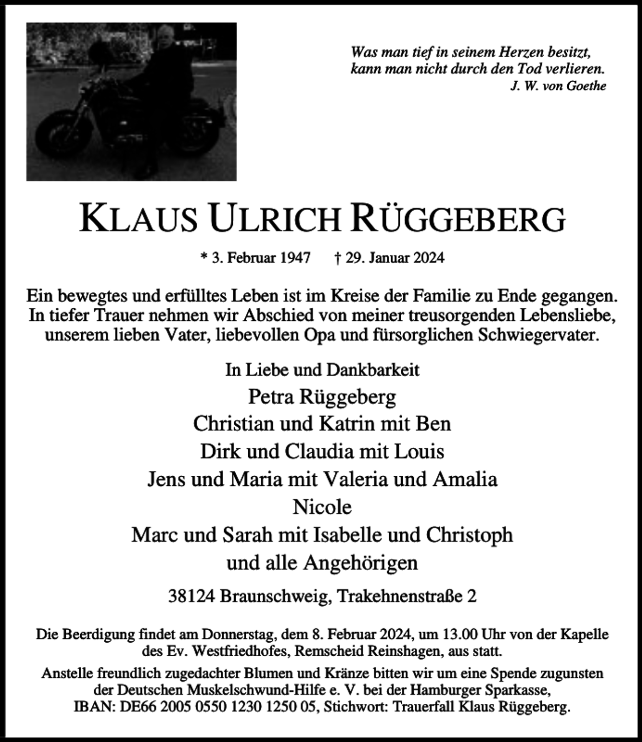 <p>Was man tief in seinem Herzen besitzt,<br />kann man nicht durch den Tod verlieren.</p><p>J. W. von Goethe</p><p>KLAUS ULRICH RÜGGEBERG<br />* 3. Februar 1947</p><p>† 29. Januar 2024</p><p>Ein bewegtes und erfülltes Leben ist im Kreise der Familie zu Ende gegangen.<br />In tiefer Trauer nehmen wir Abschied von meiner treusorgenden Lebensliebe,<br />unserem lieben Vater, liebevollen Opa und fürsorglichen Schwiegervater.<br />In Liebe und Dankbarkeit</p><p>Petra Rüggeberg<br />Christian und Katrin mit Ben<br />Dirk und Claudia mit Louis<br />Jens und Maria mit Valeria und Amalia<br />Nicole<br />Marc und Sarah mit Isabelle und Christoph<br />und alle Angehörigen<br />38124 Braunschweig, Trakehnenstraße 2<br />Die Beerdigung findet am Donnerstag, dem 8. Februar 2024, um 13.00 Uhr von der Kapelle<br />des Ev. Westfriedhofes, Remscheid Reinshagen, aus statt.<br />Anstelle freundlich zugedachter Blumen und Kränze bitten wir um eine Spende zugunsten<br />der Deutschen Muskelschwund-Hilfe e. V. bei der Hamburger Sparkasse,<br />IBAN: DE66 2050 1230 1255, Stichwort: Trauerfall Klaus Rüggeberg.</p>