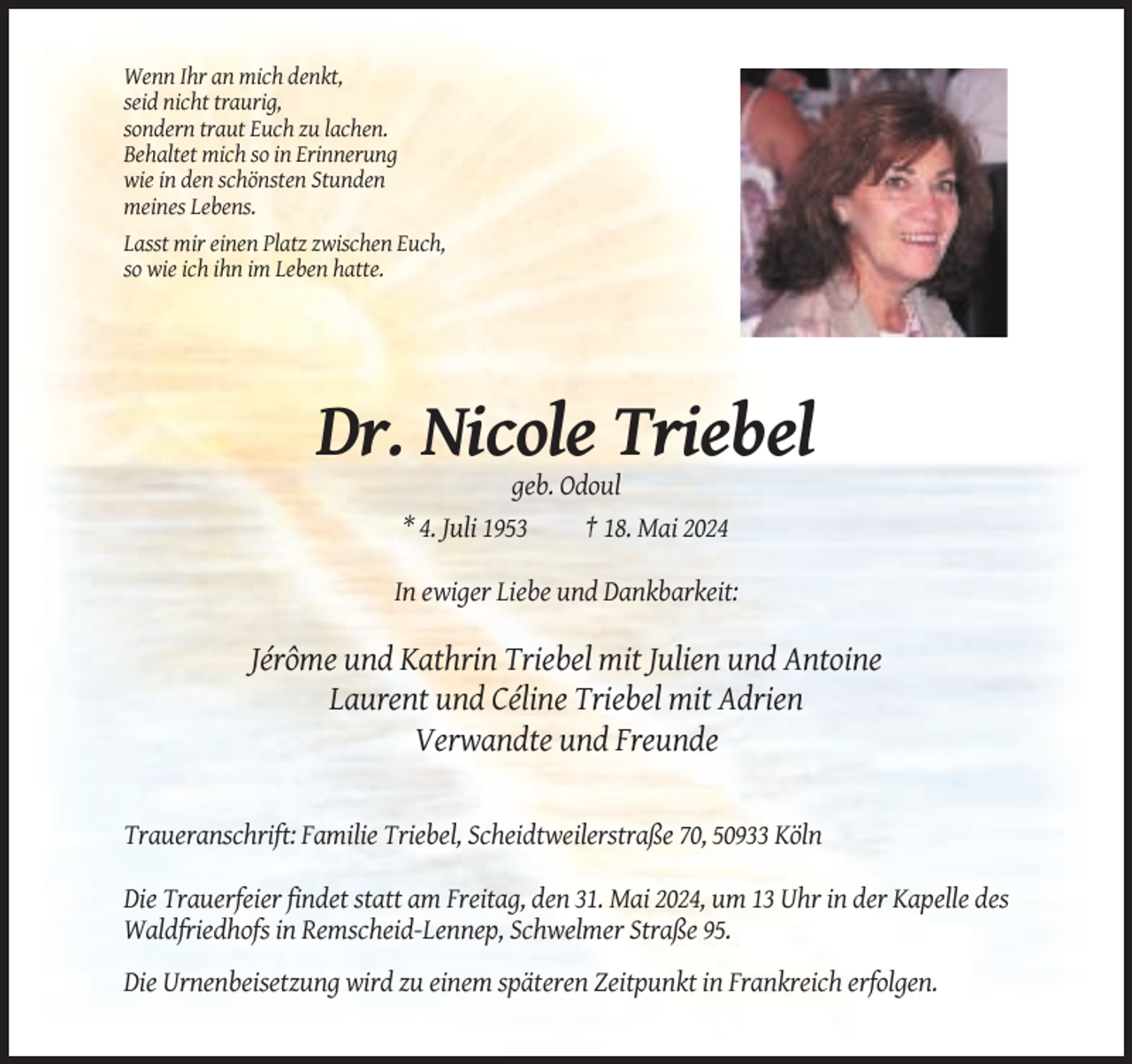 <p>Wenn Ihr an mich denkt,<br />seid nicht traurig,<br />sondern traut Euch zu lachen.<br />Behaltet mich so in Erinnerung<br />wie in den schönsten Stunden<br />meines Lebens.<br />Lasst mir einen Platz zwischen Euch,<br />so wie ich ihn im Leben hatte.</p><p>Dr. Nicole Triebel<br />geb. Odoul<br />* 4. Juli 1953<br />† 18. Mai 2024<br />In ewiger Liebe und Dankbarkeit:</p><p>Jérôme und Kathrin Triebel mit Julien und Antoine<br />Laurent und Céline Triebel mit Adrien<br />Verwandte und Freunde</p><p>Traueranschrift: Familie Triebel, Scheidtweilerstraße 70, 50933 Köln<br />Die Trauerfeier findet statt am Freitag, den 31. Mai 2024, um 13 Uhr in der Kapelle des<br />Waldfriedhofs in Remscheid-Lennep, Schwelmer Straße 95.<br />Die Urnenbeisetzung wird zu einem späteren Zeitpunkt in Frankreich erfolgen.</p>