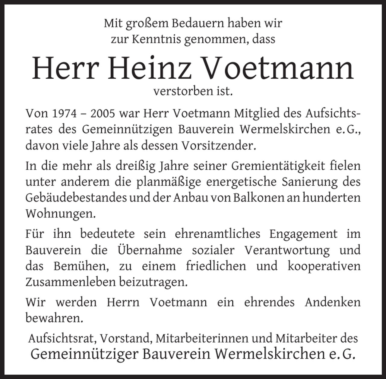 <p>Mit großem Bedauern haben wir<br />zur Kenntnis genommen, dass</p><p>Herr Heinz Voetmann<br />verstorben ist.</p><p>Von 1974 – 2005 war Herr Voetmann Mitglied des Aufsichtsrates des Gemeinnützigen Bauverein Wermelskirchen e. G.,<br />davon viele Jahre als dessen Vorsitzender.<br />In die mehr als dreißig Jahre seiner Gremientätigkeit ﬁelen<br />unter anderem die planmäßige energetische Sanierung des<br />Gebäudebestandes und der Anbau von Balkonen an hunderten<br />Wohnungen.<br />Für ihn bedeutete sein ehrenamtliches Engagement im<br />Bauverein die Übernahme sozialer Verantwortung und<br />das Bemühen, zu einem friedlichen und kooperativen<br />Zusammenleben beizutragen.<br />Wir werden Herrn Voetmann ein ehrendes Andenken<br />bewahren.<br />Aufsichtsrat, Vorstand, Mitarbeiterinnen und Mitarbeiter des</p><p>Gemeinnütziger Bauverein Wermelskirchen e. G.</p>