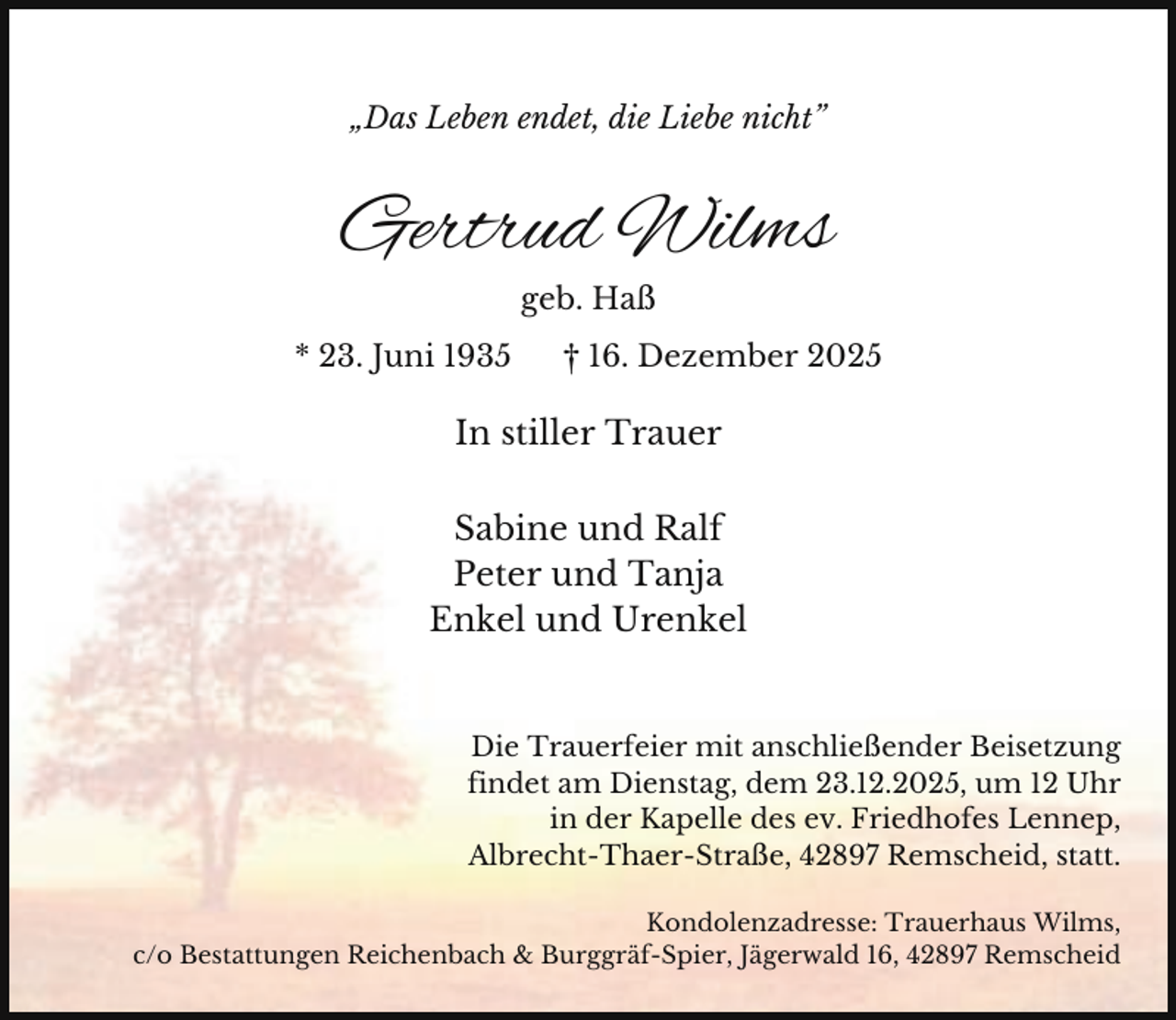 <p>„Das Leben endet, die Liebe nicht”</p><p>Gertrud Wilms<br />geb. Haß<br />* 23. Juni 1935</p><p>† 16. Dezember 2025</p><p>In stiller Trauer<br />Sabine und Ralf<br />Peter und Tanja<br />Enkel und Urenkel</p><p>Die Trauerfeier mit anschließender Beisetzung<br />findet am Dienstag, dem 23.12.2025, um 12 Uhr<br />in der Kapelle des ev. Friedhofes Lennep,<br />Albrecht-Thaer-Straße, 42897 Remscheid, statt.<br />Kondolenzadresse: Trauerhaus Wilms,<br />c/o Bestattungen Reichenbach &amp; Burggräf-Spier, Jägerwald 16, 42897 Remscheid</p>