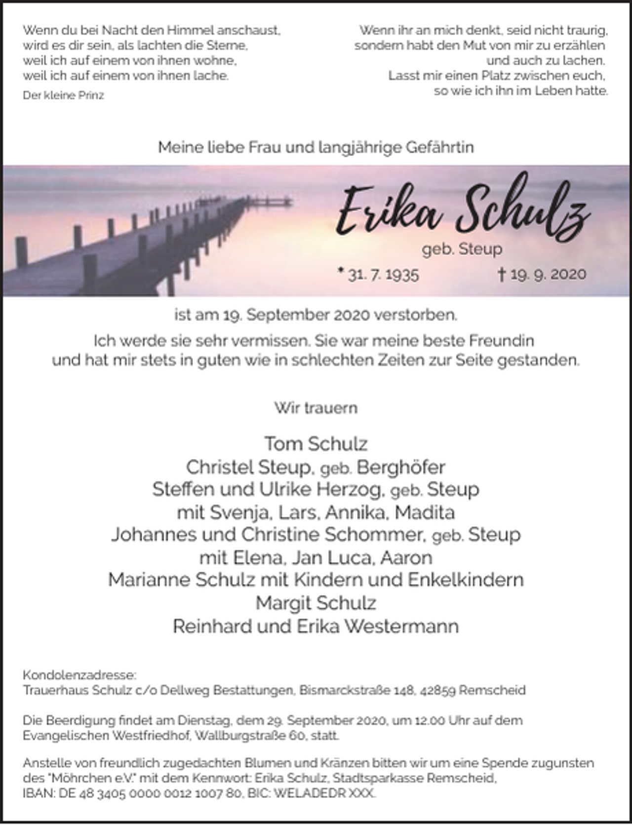 <p>Wenn du bei Nacht den Himmel anschaust,<br />wird es dir sein, als lachten die Sterne,<br />weil ich auf einem von ihnen wohne,<br />weil ich auf einem von ihnen lache.<br />Der kleine Prinz</p><p>Wenn ihr an mich denkt, seid nicht traurig,<br />sondern habt den Mut von mir zu erzählen<br />und auch zu lachen.<br />Lasst mir einen Platz zwischen euch,<br />so wie ich ihn im Leben hatte.</p><p>Meine liebe Frau und langjährige Gefährtin</p><p>Erika Schulz<br />geb. Steup</p><p>* 31. 7. 1935</p><p>† 19. 9. 2020</p><p>ist am 19. September 2020 verstorben.<br />Ich werde sie sehr vermissen. Sie war meine beste Freundin<br />und hat mir stets in guten wie in schlechten Zeiten zur Seite gestanden.<br />Wir trauern</p><p>Tom Schulz<br />Christel Steup, geb. Berghöfer<br />Steﬀen und Ulrike Herzog, geb. Steup<br />mit Svenja, Lars, Annika, Madita<br />Johannes und Christine Schommer, geb. Steup<br />mit Elena, Jan Luca, Aaron<br />Marianne Schulz mit Kindern und Enkelkindern<br />Margit Schulz<br />Reinhard und Erika Westermann<br />Kondolenzadresse:<br />Trauerhaus Schulz c/o Dellweg Bestattungen, Bismarckstraße 148, 42859 Remscheid<br />Die Beerdigung ﬁndet am Dienstag, dem 29. September 2020, um 12.00 Uhr auf dem<br />Evangelischen Westfriedhof, Wallburgstraße 60, statt.<br />Anstelle von freundlich zugedachten Blumen und Kränzen bitten wir um eine Spende zugunsten<br />des "Möhrchen e.V." mit dem Kennwort: Erika Schulz, Stadtsparkasse Remscheid,<br />IBAN: DE 48 3405 0012 1007 80, BIC: WELADEDR XXX.</p>