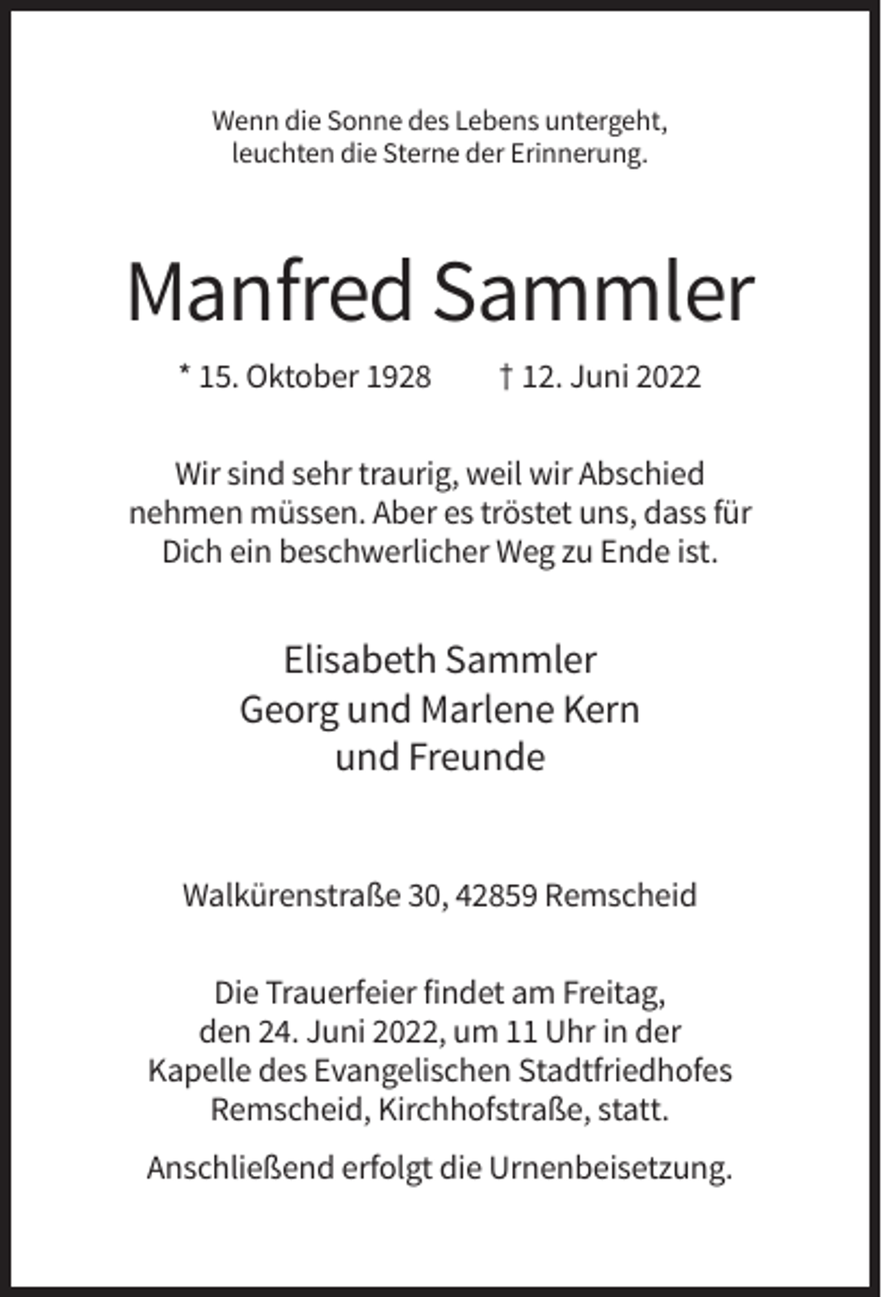 <p>Wenn die Sonne des Lebens untergeht,<br />leuchten die Sterne der Erinnerung.</p><p>Manfred Sammler<br />* 15. Oktober 1928</p><p>† 12. Juni 2022</p><p>Wir sind sehr traurig, weil wir Abschied<br />nehmen müssen. Aber es tröstet uns, dass für<br />Dich ein beschwerlicher Weg zu Ende ist.</p><p>Elisabeth Sammler<br />Georg und Marlene Kern<br />und Freunde</p><p>Walkürenstraße 30, 42859 Remscheid<br />Die Trauerfeier findet am Freitag,<br />den 24. Juni 2022, um 11 Uhr in der<br />Kapelle des Evangelischen Stadtfriedhofes<br />Remscheid, Kirchhofstraße, statt.<br />Anschließend erfolgt die Urnenbeisetzung.</p>