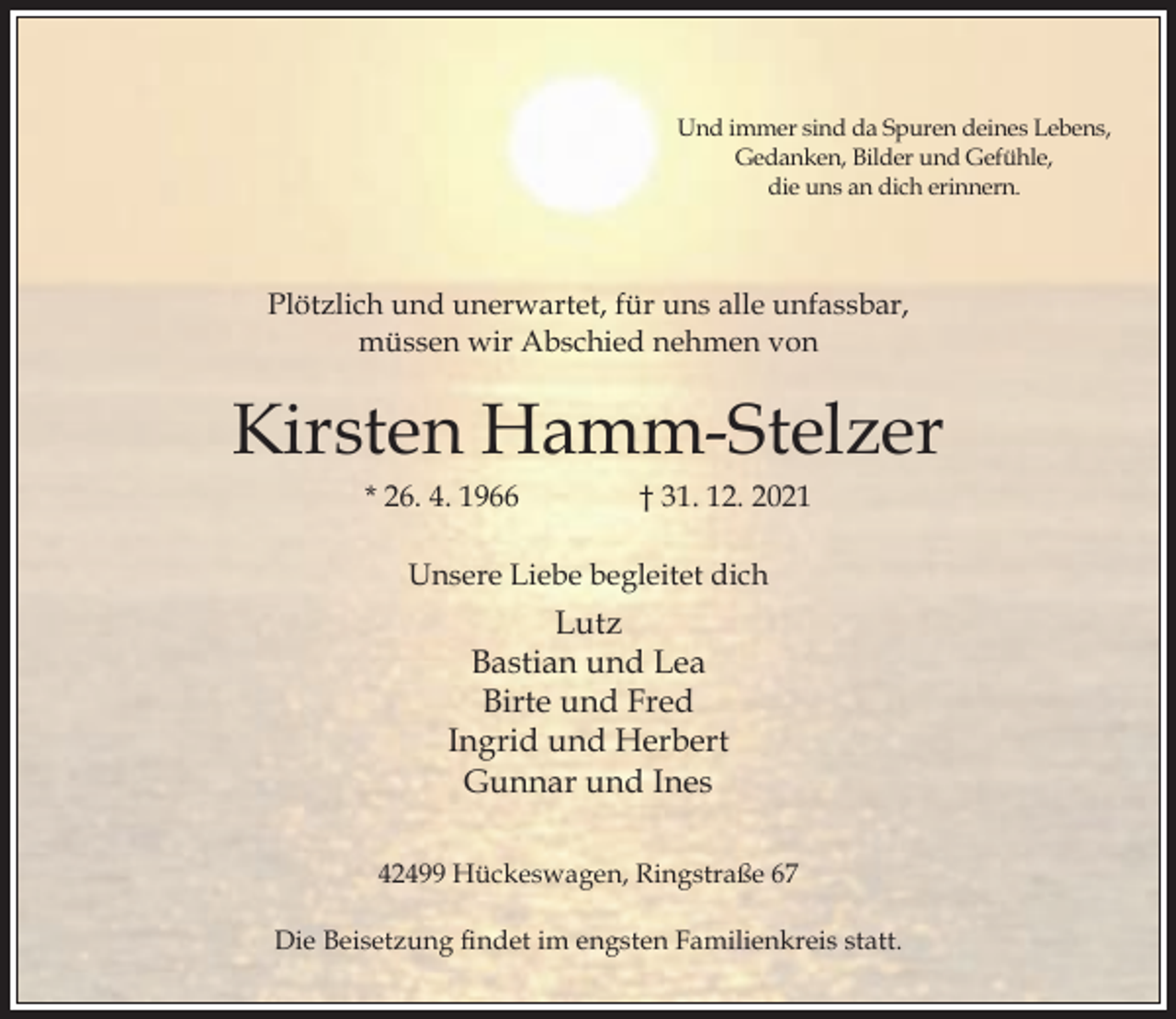 <p>Und immer sind da Spuren deines Lebens,<br />Gedanken, Bilder und Gefühle,<br />die uns an dich erinnern.</p><p>Plötzlich und unerwartet, für uns alle unfassbar,<br />müssen wir Abschied nehmen von</p><p>Kirsten Hamm-Stelzer<br />* 26. 4. 1966</p><p>† 31. 12. 2021</p><p>Unsere Liebe begleitet dich</p><p>Lutz<br />Bastian und Lea<br />Birte und Fred<br />Ingrid und Herbert<br />Gunnar und Ines<br />42499 Hückeswagen, Ringstraße 67<br />Die Beisetzung ndet im engsten Familienkreis statt.</p>