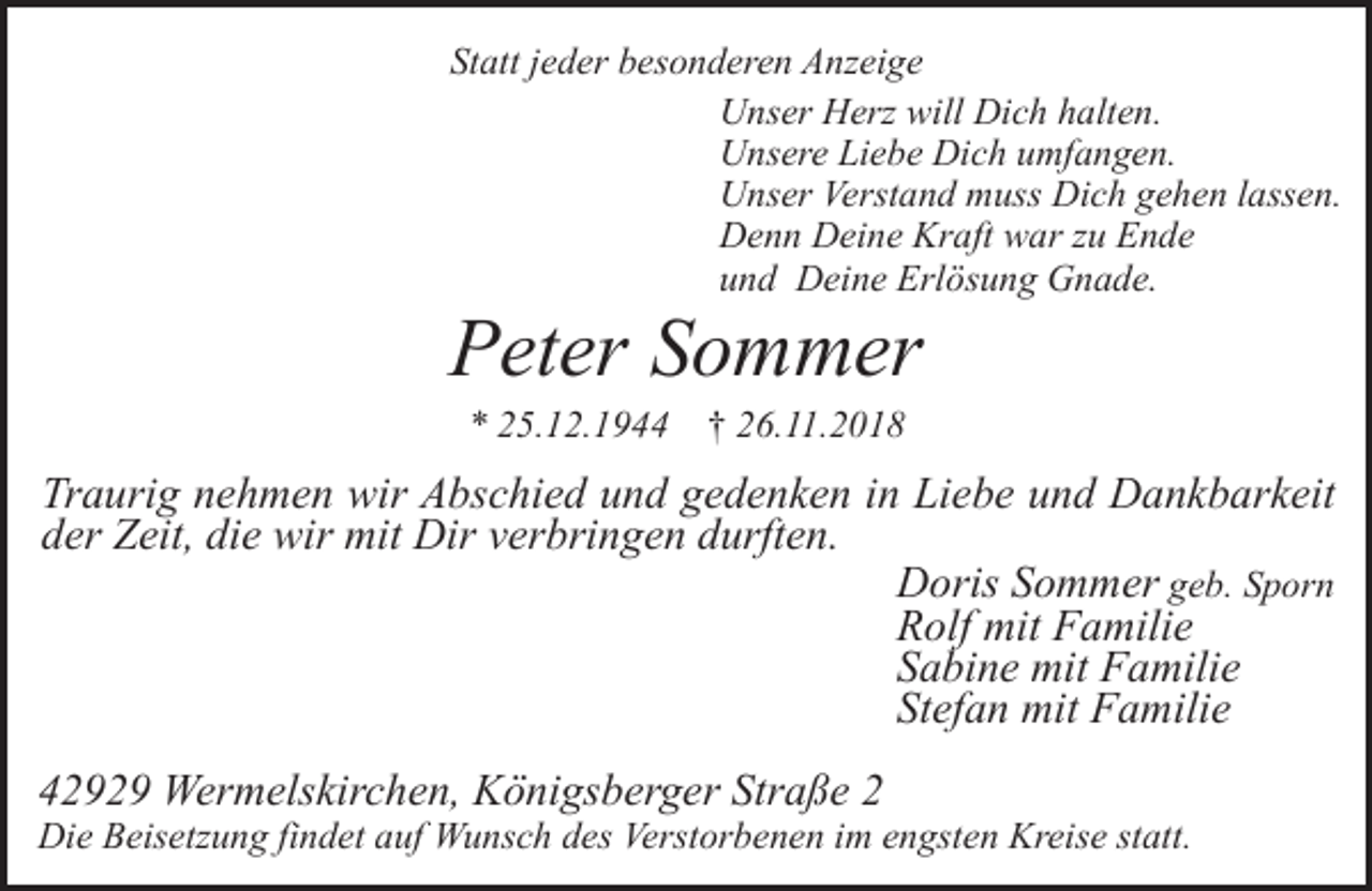<p>Statt jeder besonderen Anzeige<br />Unser Herz will Dich halten.<br />Unsere Liebe Dich umfangen.<br />Unser Verstand muss Dich gehen lassen.<br />Denn Deine Kraft war zu Ende<br />und Deine Erlösung Gnade.</p><p>Peter Sommer<br />* 25.12.1944</p><p>† 26.11.2018</p><p>Traurig nehmen wir Abschied und gedenken in Liebe und Dankbarkeit<br />der Zeit, die wir mit Dir verbringen durften.<br />Doris Sommer geb. Sporn<br />Rolf mit Familie<br />Sabine mit Familie<br />Stefan mit Familie<br />42929 Wermelskirchen, Königsberger Straße 2</p><p>Die Beisetzung findet auf Wunsch des Verstorbenen im engsten Kreise statt.</p>