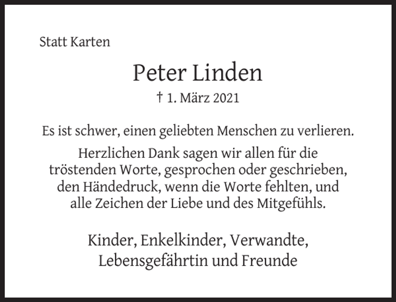 <p>Statt Karten</p><p>Peter Linden<br />† 1. März 2021<br />Es ist schwer, einen geliebten Menschen zu verlieren.<br />Herzlichen Dank sagen wir allen für die<br />tröstenden Worte, gesprochen oder geschrieben,<br />den Händedruck, wenn die Worte fehlten, und<br />alle Zeichen der Liebe und des Mitgefühls.</p><p>Kinder, Enkelkinder, Verwandte,<br />Lebensgefährtin und Freunde</p>