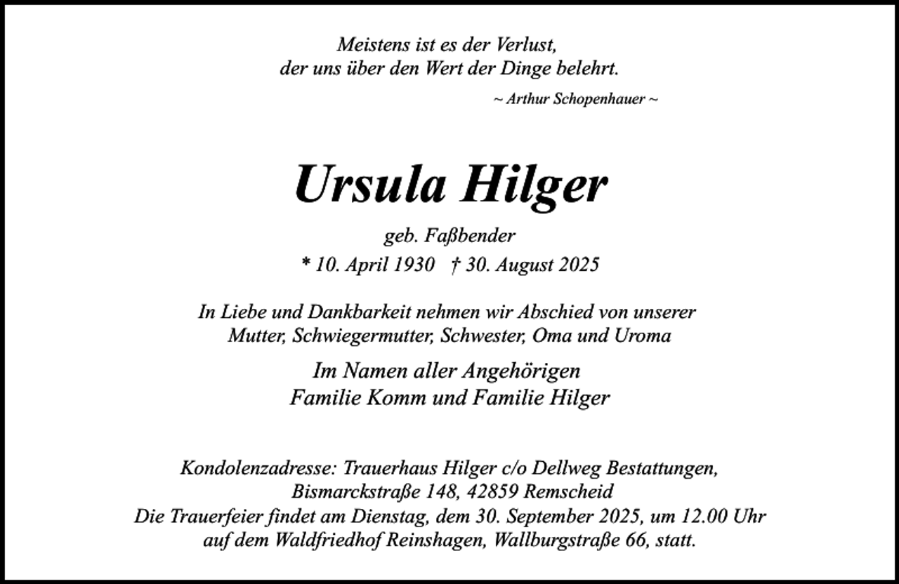 <p>Meistens ist es der Verlust,<br />der uns über den Wert der Dinge belehrt.<br />~ Arthur Schopenhauer ~</p><p>Ursula Hilger<br />geb. Faßbender<br />* 10. April 1930 † 30. August 2025<br />In Liebe und Dankbarkeit nehmen wir Abschied von unserer<br />Mutter, Schwiegermutter, Schwester, Oma und Uroma</p><p>Im Namen aller Angehörigen<br />Familie Komm und Familie Hilger<br />Kondolenzadresse: Trauerhaus Hilger c/o Dellweg Bestattungen,<br />Bismarckstraße 148, 42859 Remscheid<br />Die Trauerfeier findet am Dienstag, dem 30. September 2025, um 12.00 Uhr<br />auf dem Waldfriedhof Reinshagen, Wallburgstraße 66, statt.</p>