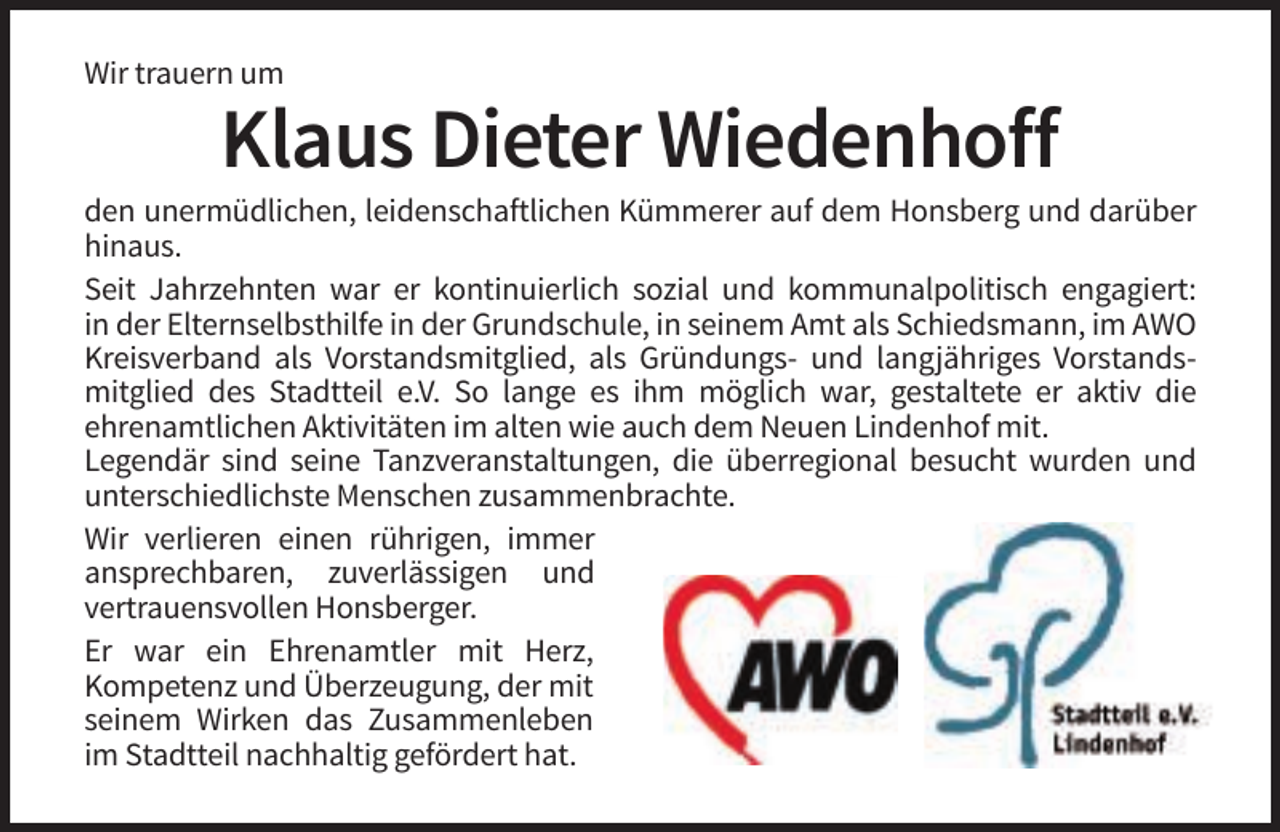 <p>Wir trauern um</p><p>Klaus Dieter Wiedenhoff<br />den unermüdlichen, leidenschaftlichen Kümmerer auf dem Honsberg und darüber<br />hinaus.<br />Seit Jahrzehnten war er kontinuierlich sozial und kommunalpolitisch engagiert:<br />in der Elternselbsthilfe in der Grundschule, in seinem Amt als Schiedsmann, im AWO<br />Kreisverband als Vorstandsmitglied, als Gründungs- und langjähriges Vorstandsmitglied des Stadtteil e.V. So lange es ihm möglich war, gestaltete er aktiv die<br />ehrenamtlichen Aktivitäten im alten wie auch dem Neuen Lindenhof mit.<br />Legendär sind seine Tanzveranstaltungen, die überregional besucht wurden und<br />unterschiedlichste Menschen zusammenbrachte.<br />Wir verlieren einen rührigen, immer<br />ansprechbaren, zuverlässigen und<br />vertrauensvollen Honsberger.<br />Er war ein Ehrenamtler mit Herz,<br />Kompetenz und Überzeugung, der mit<br />seinem Wirken das Zusammenleben<br />im Stadtteil nachhaltig gefördert hat.</p>