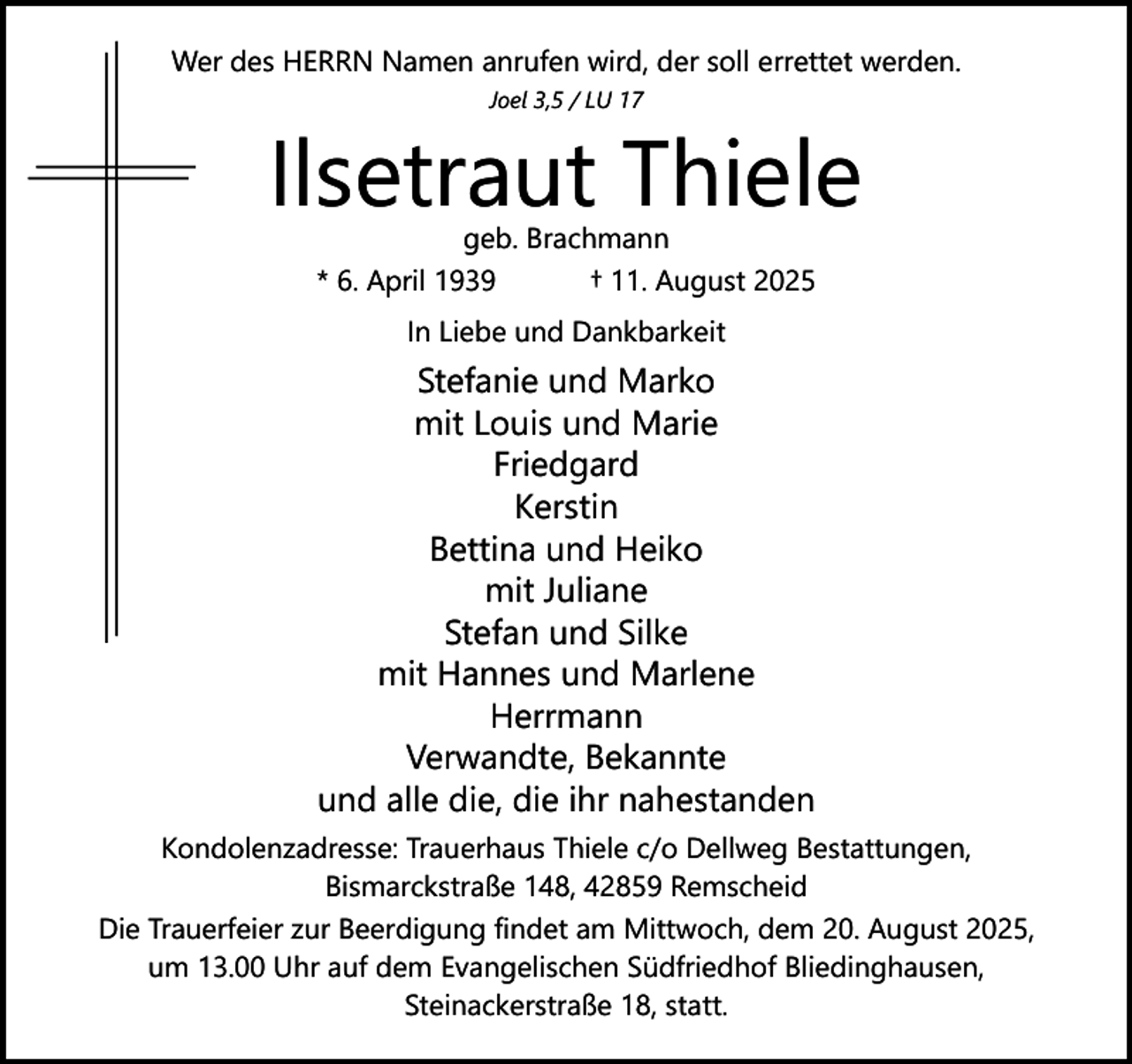 <p>Wer des HERRN Namen anrufen wird, der soll errettet werden.<br />Joel 3,5 / LU 17</p><p>Ilsetraut Thiele<br />geb. Brachmann<br />* 6. April 1939<br />† 11. August 2025<br />In Liebe und Dankbarkeit</p><p>Stefanie und Marko<br />mit Louis und Marie<br />Friedgard<br />Kerstin<br />Bettina und Heiko<br />mit Juliane<br />Stefan und Silke<br />mit Hannes und Marlene<br />Herrmann<br />Verwandte, Bekannte<br />und alle die, die ihr nahestanden<br />Kondolenzadresse: Trauerhaus Thiele c/o Dellweg Bestattungen,<br />Bismarckstraße 148, 42859 Remscheid<br />Die Trauerfeier zur Beerdigung findet am Mittwoch, dem 20. August 2025,<br />um 13.00 Uhr auf dem Evangelischen Südfriedhof Bliedinghausen,<br />Steinackerstraße 18, statt.</p>
