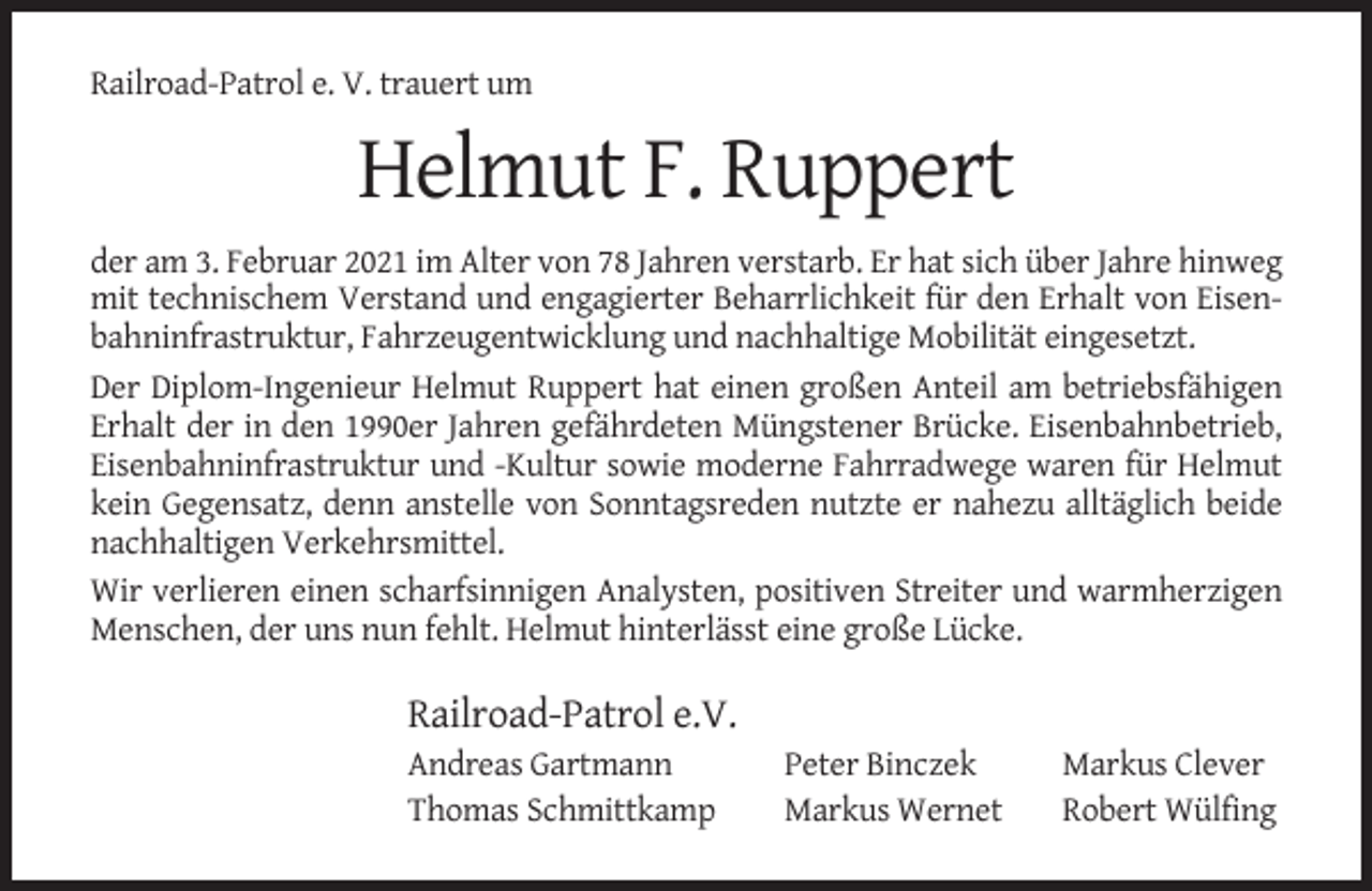 <p>Railroad-Patrol e. V. trauert um</p><p>Helmut F. Ruppert<br />der am 3. Februar 2021 im Alter von 78 Jahren verstarb. Er hat sich über Jahre hinweg<br />mit technischem Verstand und engagierter Beharrlichkeit für den Erhalt von Eisenbahninfrastruktur, Fahrzeugentwicklung und nachhaltige Mobilität eingesetzt.<br />Der Diplom-Ingenieur Helmut Ruppert hat einen großen Anteil am betriebsfähigen<br />Erhalt der in den 1990er Jahren gefährdeten Müngstener Brücke. Eisenbahnbetrieb,<br />Eisenbahninfrastruktur und -Kultur sowie moderne Fahrradwege waren für Helmut<br />kein Gegensatz, denn anstelle von Sonntagsreden nutzte er nahezu alltäglich beide<br />nachhaltigen Verkehrsmittel.<br />Wir verlieren einen scharfsinnigen Analysten, positiven Streiter und warmherzigen<br />Menschen, der uns nun fehlt. Helmut hinterlässt eine große Lücke.</p><p>Railroad-Patrol e.V.<br />Andreas Gartmann<br />Thomas Schmittkamp</p><p>Peter Binczek<br />Markus Wernet</p><p>Markus Clever<br />Robert Wülfing</p>