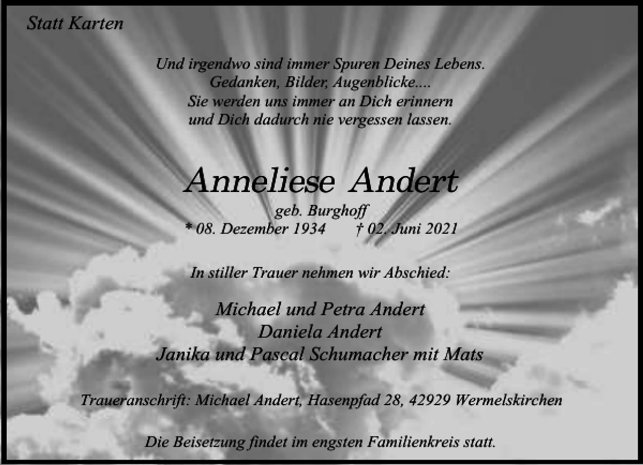 <p>Statt Karten<br />Und irgendwo sind immer Spuren Deines Lebens.<br />Gedanken, Bilder, Augenblicke....<br />Sie werden uns immer an Dich erinnern<br />und Dich dadurch nie vergessen lassen.</p><p>Anneliese Andert</p><p>geb. Burghoff<br />* 08. Dezember 1934<br />† 02. Juni 2021<br />In stiller Trauer nehmen wir Abschied:</p><p>Michael und Petra Andert<br />Daniela Andert<br />Janika und Pascal Schumacher mit Mats<br />Traueranschrift: Michael Andert, Hasenpfad 28, 42929 Wermelskirchen<br />Die Beisetzung findet im engsten Familienkreis statt.</p>