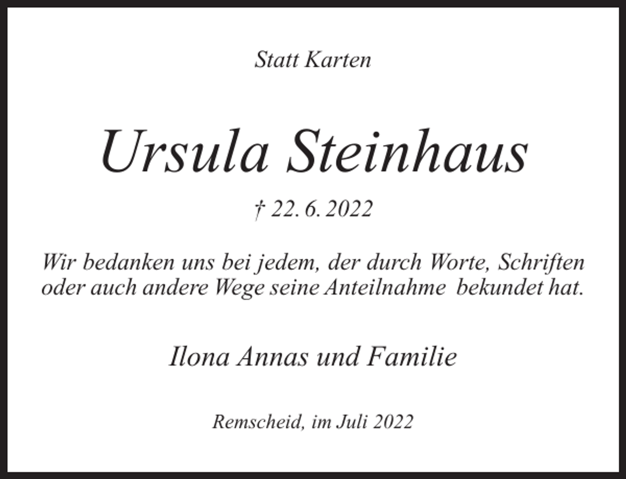 <p>Statt Karten</p><p>Ursula Steinhaus<br />† 22. 6. 2022<br />Wir bedanken uns bei jedem, der durch Worte, Schriften<br />oder auch andere Wege seine Anteilnahme bekundet hat.</p><p>Ilona Annas und Familie<br />Remscheid, im Juli 2022</p>