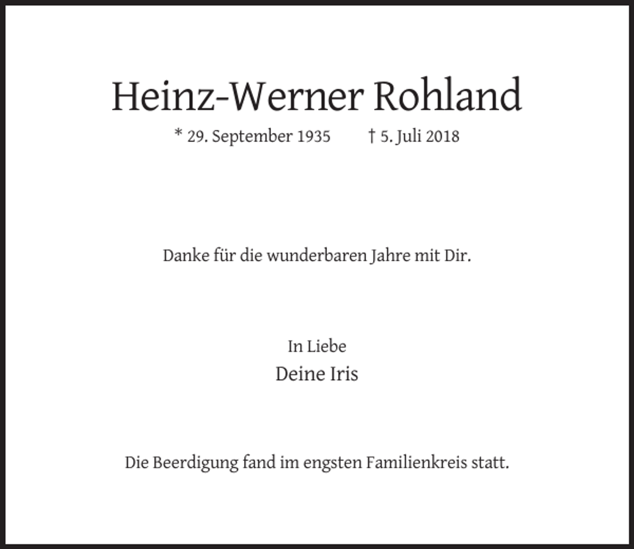 <p>Heinz-Werner Rohland<br />* 29. September 1935</p><p>† 5. Juli 2018</p><p>Danke für die wunderbaren Jahre mit Dir.</p><p>In Liebe</p><p>Deine Iris</p><p>Die Beerdigung fand im engsten Familienkreis statt.</p>