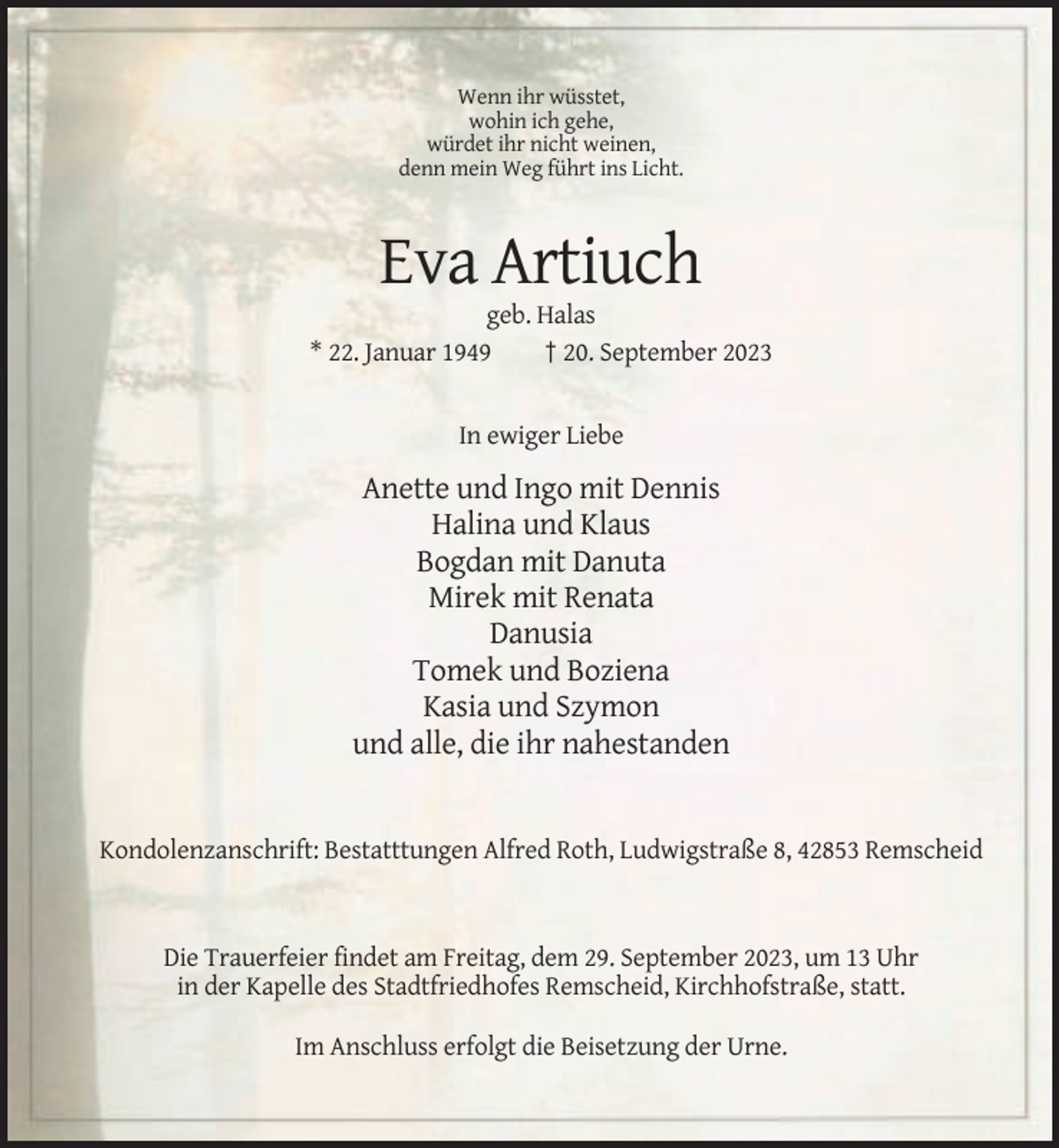 <p>Wenn ihr wüsstet,<br />wohin ich gehe,<br />würdet ihr nicht weinen,<br />denn mein Weg führt ins Licht.</p><p>Eva Artiuch<br />geb. Halas<br />* 22. Januar 1949<br />† 20. September 2023</p><p>In ewiger Liebe</p><p>Anette und Ingo mit Dennis<br />Halina und Klaus<br />Bogdan mit Danuta<br />Mirek mit Renata<br />Danusia<br />Tomek und Boziena<br />Kasia und Szymon<br />und alle, die ihr nahestanden</p><p>Kondolenzanschrift: Bestatttungen Alfred Roth, Ludwigstraße 8, 42853 Remscheid</p><p>Die Trauerfeier findet am Freitag, dem 29. September 2023, um 13 Uhr<br />in der Kapelle des Stadtfriedhofes Remscheid, Kirchhofstraße, statt.<br />Im Anschluss erfolgt die Beisetzung der Urne.</p>