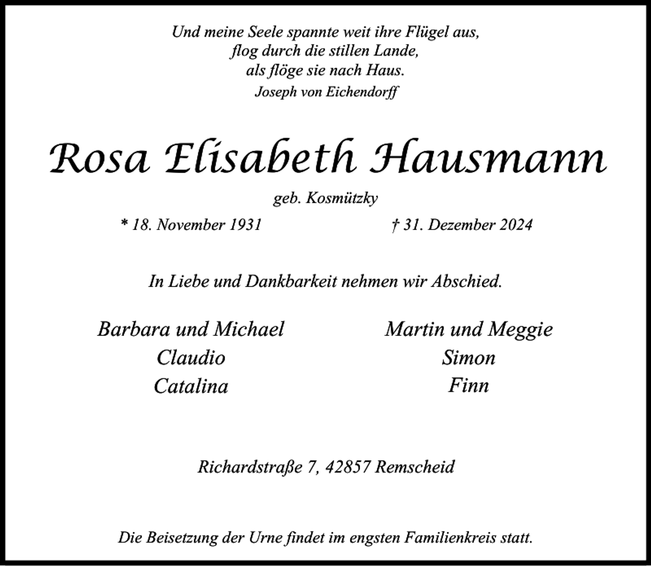 <p>Und meine Seele spannte weit ihre Flügel aus,<br />flog durch die stillen Lande,<br />als flöge sie nach Haus.<br />Joseph von Eichendorff</p><p>Rosa Elisabeth Hausmann<br />geb. Kosmützky<br />* 18. November 1931</p><p>† 31. Dezember 2024</p><p>In Liebe und Dankbarkeit nehmen wir Abschied.</p><p>Barbara und Michael<br />Claudio<br />Catalina</p><p>Martin und Meggie<br />Simon<br />Finn</p><p>Richardstraße 7, 42857 Remscheid</p><p>Die Beisetzung der Urne findet im engsten Familienkreis statt.</p>