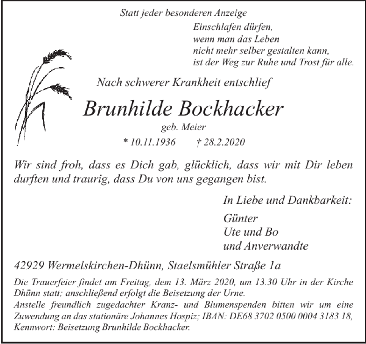 <p>Statt jeder besonderen Anzeige<br />Einschlafen dürfen,<br />wenn man das Leben<br />nicht mehr selber gestalten kann,<br />ist der Weg zur Ruhe und Trost für alle.</p><p>Nach schwerer Krankheit entschlief</p><p>Brunhilde Bockhacker<br />geb. Meier<br />* 10.11.1936<br />† 28.2.2020</p><p>Wir sind froh, dass es Dich gab, glücklich, dass wir mit Dir leben<br />durften und traurig, dass Du von uns gegangen bist.<br />In Liebe und Dankbarkeit:<br />Günter<br />Ute und Bo<br />und Anverwandte<br />42929 Wermelskirchen-Dhünn, Staelsmühler Straße 1a<br />Die Trauerfeier findet am Freitag, dem 13. März 2020, um 13.30 Uhr in der Kirche<br />Dhünn statt; anschließend erfolgt die Beisetzung der Urne.<br />Anstelle freundlich zugedachter Kranz- und Blumenspenden bitten wir um eine<br />Zuwendung an das stationäre Johannes Hospiz; IBAN: DE68 3702 0504 3183 18,<br />Kennwort: Beisetzung Brunhilde Bockhacker.</p>