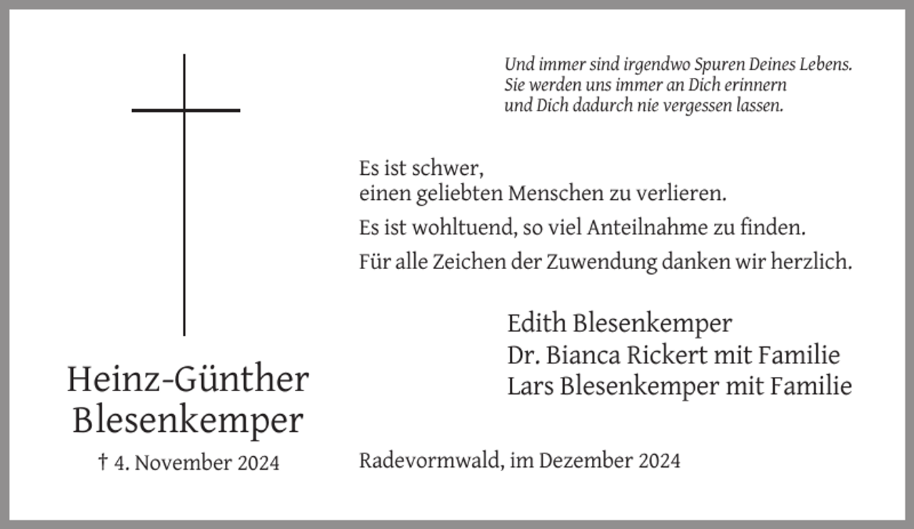 <p>Und immer sind irgendwo Spuren Deines Lebens.<br />Sie werden uns immer an Dich erinnern<br />und Dich dadurch nie vergessen lassen.</p><p>Es ist schwer,<br />einen geliebten Menschen zu verlieren.<br />Es ist wohltuend, so viel Anteilnahme zu finden.<br />Für alle Zeichen der Zuwendung danken wir herzlich.</p><p>Heinz-Günther<br />Blesenkemper<br />† 4. November 2024</p><p>Edith Blesenkemper<br />Dr. Bianca Rickert mit Familie<br />Lars Blesenkemper mit Familie<br />Radevormwald, im Dezember 2024</p>