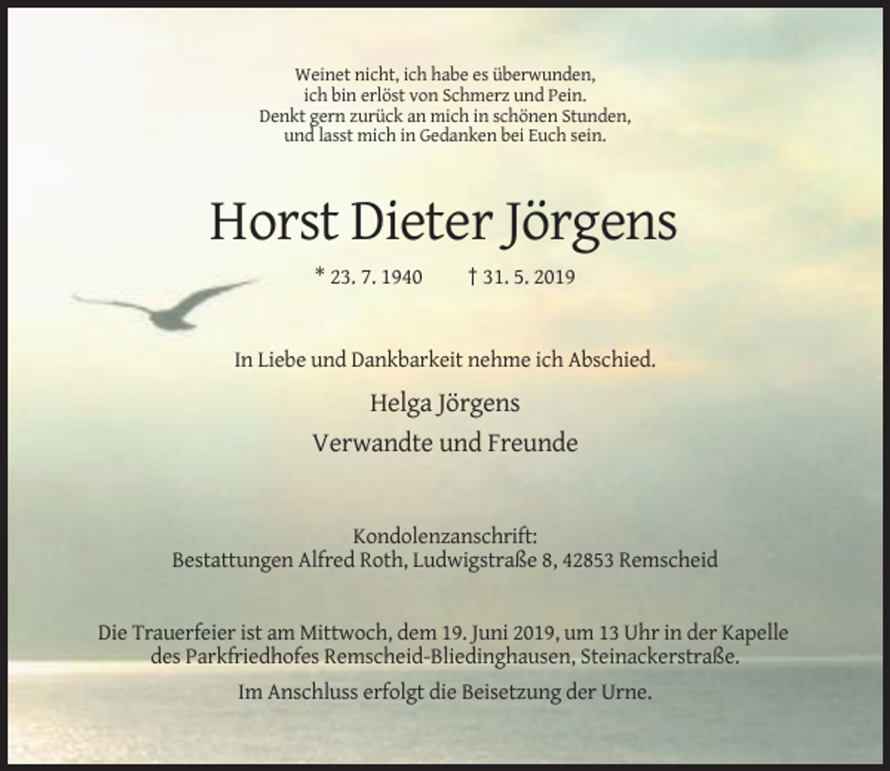 <p>Weinet nicht, ich habe es überwunden,<br />ich bin erlöst von Schmerz und Pein.<br />Denkt gern zurück an mich in schönen Stunden,<br />und lasst mich in Gedanken bei Euch sein.</p><p>Horst Dieter Jörgens<br />* 23. 7. 1940</p><p>† 31. 5. 2019</p><p>In Liebe und Dankbarkeit nehme ich Abschied.</p><p>Helga Jörgens<br />Verwandte und Freunde</p><p>Kondolenzanschrift:<br />Bestattungen Alfred Roth, Ludwigstraße 8, 42853 Remscheid</p><p>Die Trauerfeier ist am Mittwoch, dem 19. Juni 2019, um 13 Uhr in der Kapelle<br />des Parkfriedhofes Remscheid-Bliedinghausen, Steinackerstraße.<br />Im Anschluss erfolgt die Beisetzung der Urne.</p>