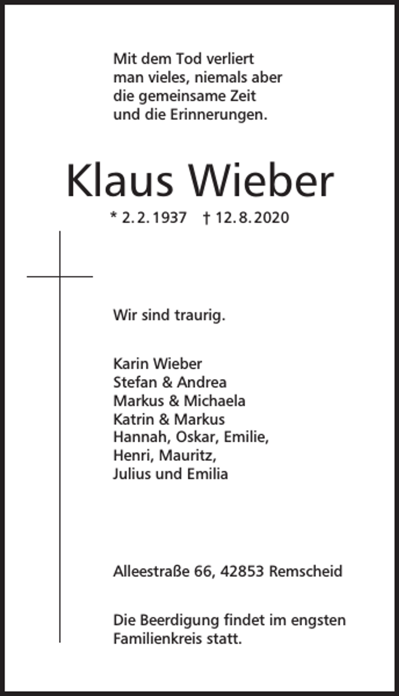 <p>Mit dem Tod verliert<br />man vieles, niemals aber<br />die gemeinsame Zeit<br />und die Erinnerungen.</p><p>Klaus Wieber<br />* 2. 2. 1937</p><p>† 12. 8. 2020</p><p>Wir sind traurig.<br />Karin Wieber<br />Stefan &amp; Andrea<br />Markus &amp; Michaela<br />Katrin &amp; Markus<br />Hannah, Oskar, Emilie,<br />Henri, Mauritz,<br />Julius und Emilia</p><p>Alleestraße 66, 42853 Remscheid<br />Die Beerdigung findet im engsten<br />Familienkreis statt.</p>