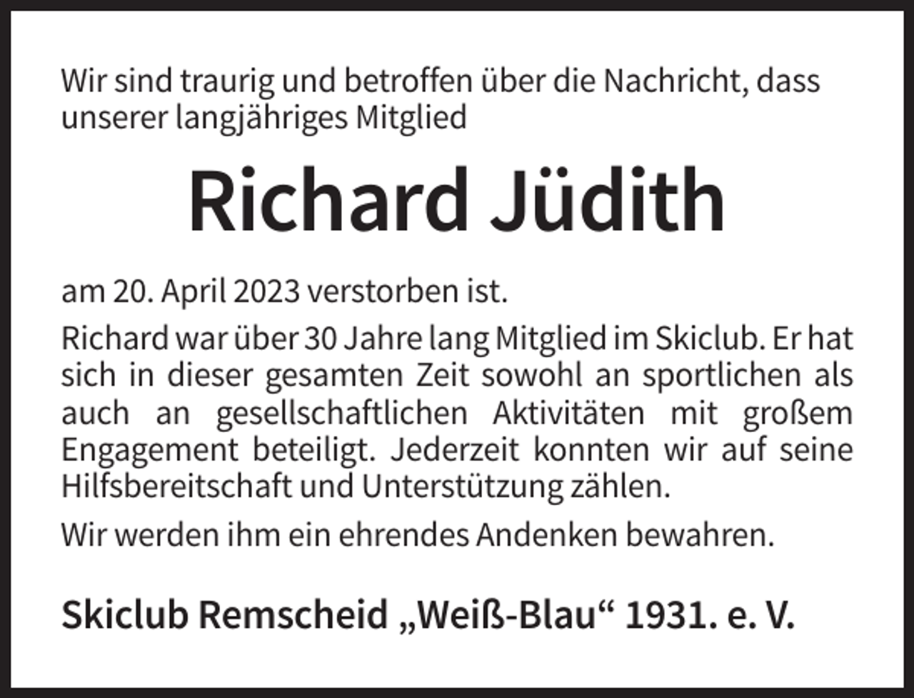 <p>Wir sind traurig und betroffen über die Nachricht, dass<br />unserer langjähriges Mitglied</p><p>Richard Jüdith<br />am 20. April 2023 verstorben ist.<br />Richard war über 30 Jahre lang Mitglied im Skiclub. Er hat<br />sich in dieser gesamten Zeit sowohl an sportlichen als<br />auch an gesellschaftlichen Aktivitäten mit großem<br />Engagement beteiligt. Jederzeit konnten wir auf seine<br />Hilfsbereitschaft und Unterstützung zählen.<br />Wir werden ihm ein ehrendes Andenken bewahren.</p><p>Skiclub Remscheid „Weiß-Blau“ 1931. e. V.</p>