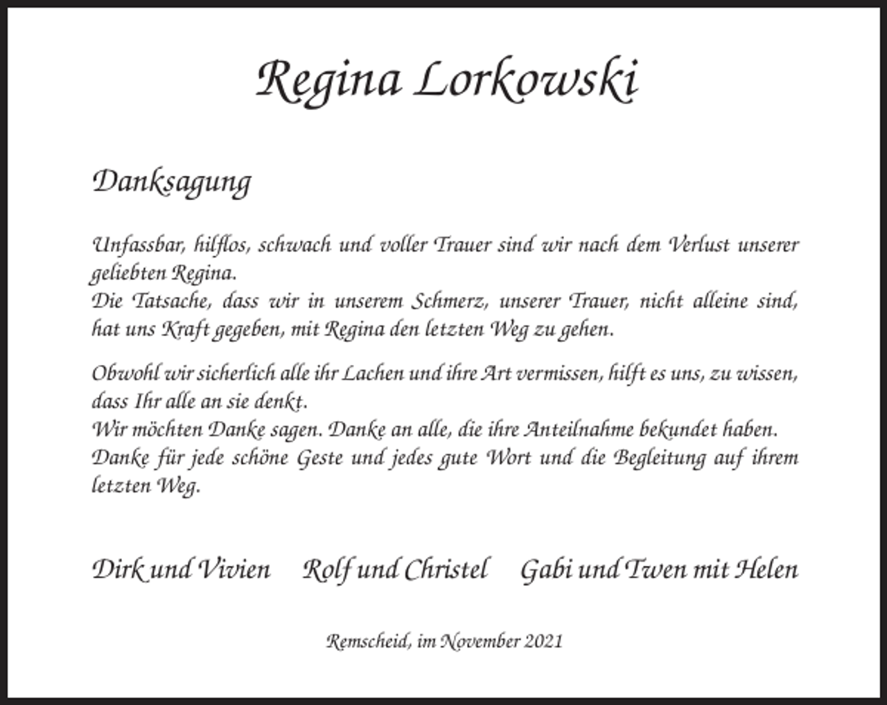 <p>Regina Lorkowski<br />Danksagung<br />Unfassbar, hilflos, schwach und voller Trauer sind wir nach dem Verlust unserer<br />geliebten Regina.<br />Die Tatsache, dass wir in unserem Schmerz, unserer Trauer, nicht alleine sind,<br />hat uns Kraft gegeben, mit Regina den letzten Weg zu gehen.<br />Obwohl wir sicherlich alle ihr Lachen und ihre Art vermissen, hilft es uns, zu wissen,<br />dass Ihr alle an sie denkt.<br />Wir möchten Danke sagen. Danke an alle, die ihre Anteilnahme bekundet haben.<br />Danke für jede schöne Geste und jedes gute Wort und die Begleitung auf ihrem<br />letzten Weg.</p><p>Dirk und Vivien</p><p>Rolf und Christel</p><p>Gabi und Twen mit Helen</p><p>Remscheid, im November 2021</p>