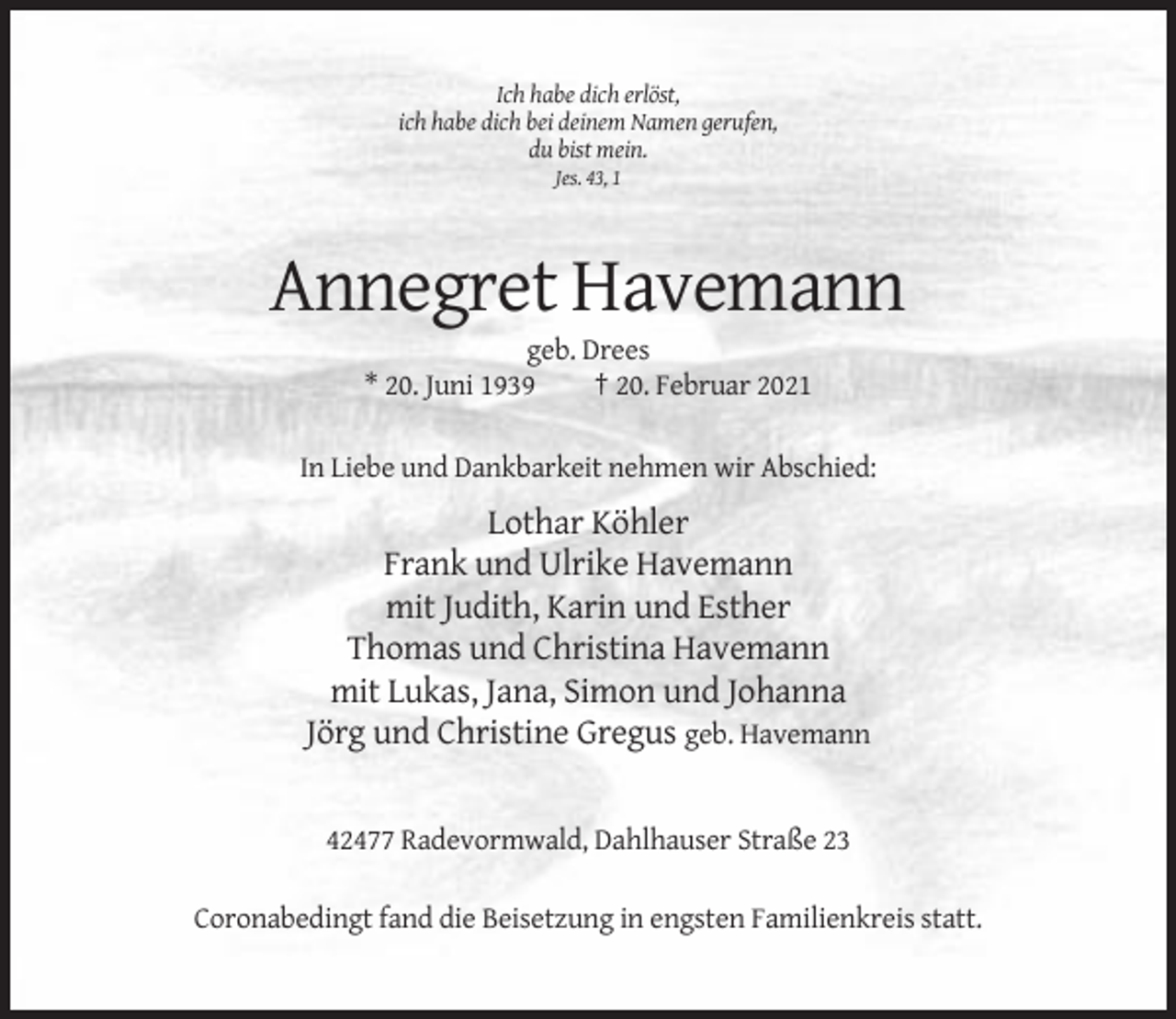 <p>Ich habe dich erlöst,<br />ich habe dich bei deinem Namen gerufen,<br />du bist mein.<br />Jes. 43, 1</p><p>Annegret Havemann<br />geb. Drees<br />* 20. Juni 1939<br />† 20. Februar 2021<br />In Liebe und Dankbarkeit nehmen wir Abschied:</p><p>Lothar Köhler<br />Frank und Ulrike Havemann<br />mit Judith, Karin und Esther<br />Thomas und Christina Havemann<br />mit Lukas, Jana, Simon und Johanna<br />Jörg und Christine Gregus geb. Havemann</p><p>42477 Radevormwald, Dahlhauser Straße 23<br />Coronabedingt fand die Beisetzung in engsten Familienkreis statt.</p>
