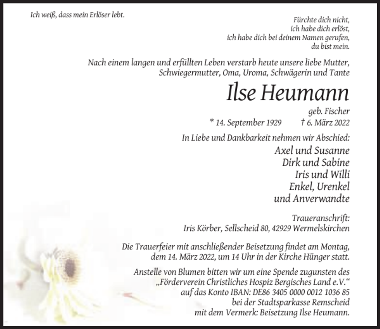 <p>Ich weiß, dass mein Erlöser lebt.<br />Fürchte dich nicht,<br />ich habe dich erlöst,<br />ich habe dich bei deinem Namen gerufen,<br />du bist mein.</p><p>Nach einem langen und erfüllten Leben verstarb heute unsere liebe Mutter,<br />Schwiegermutter, Oma, Uroma, Schwägerin und Tante</p><p>Ilse Heumann<br />* 14. September 1929</p><p>geb. Fischer<br />† 6. März 2022</p><p>In Liebe und Dankbarkeit nehmen wir Abschied:</p><p>Axel und Susanne<br />Dirk und Sabine<br />Iris und Willi<br />Enkel, Urenkel<br />und Anverwandte<br />Traueranschrift:<br />Iris Körber, Sellscheid 80, 42929 Wermelskirchen<br />Die Trauerfeier mit anschließender Beisetzung findet am Montag,<br />dem 14. März 2022, um 14 Uhr in der Kirche Hünger statt.<br />Anstelle von Blumen bitten wir um eine Spende zugunsten des<br />„Förderverein Christliches Hospiz Bergisches Land e.V.“<br />auf das Konto IBAN: DE86 3405 0012 1036 85<br />bei der Stadtsparkasse Remscheid<br />mit dem Vermerk: Beisetzung Ilse Heumann.</p>