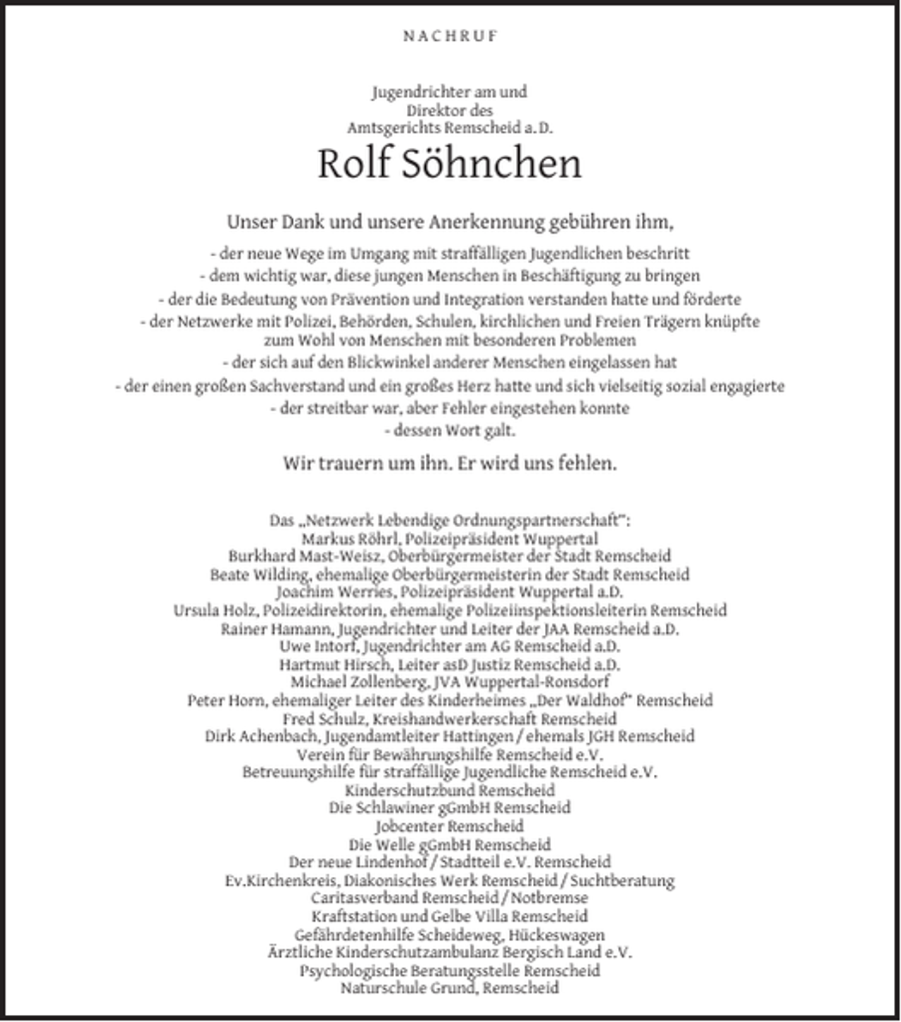 <p>NACHRUF<br />Jugendrichter am und<br />Direktor des<br />Amtsgerichts Remscheid a. D.</p><p>Rolf Söhnchen<br />Unser Dank und unsere Anerkennung gebühren ihm,<br />- der neue Wege im Umgang mit straffälligen Jugendlichen beschritt<br />- dem wichtig war, diese jungen Menschen in Beschäftigung zu bringen<br />- der die Bedeutung von Prävention und Integration verstanden hatte und förderte<br />- der Netzwerke mit Polizei, Behörden, Schulen, kirchlichen und Freien Trägern knüpfte<br />zum Wohl von Menschen mit besonderen Problemen<br />- der sich auf den Blickwinkel anderer Menschen eingelassen hat<br />- der einen großen Sachverstand und ein großes Herz hatte und sich vielseitig sozial engagierte<br />- der streitbar war, aber Fehler eingestehen konnte<br />- dessen Wort galt.</p><p>Wir trauern um ihn. Er wird uns fehlen.<br />Das „Netzwerk Lebendige Ordnungspartnerschaft“:<br />Markus Röhrl, Polizeipräsident Wuppertal<br />Burkhard Mast-Weisz, Oberbürgermeister der Stadt Remscheid<br />Beate Wilding, ehemalige Oberbürgermeisterin der Stadt Remscheid<br />Joachim Werries, Polizeipräsident Wuppertal a.D.<br />Ursula Holz, Polizeidirektorin, ehemalige Polizeiinspektionsleiterin Remscheid<br />Rainer Hamann, Jugendrichter und Leiter der JAA Remscheid a.D.<br />Uwe Intorf, Jugendrichter am AG Remscheid a.D.<br />Hartmut Hirsch, Leiter asD Justiz Remscheid a.D.<br />Michael Zollenberg, JVA Wuppertal-Ronsdorf<br />Peter Horn, ehemaliger Leiter des Kinderheimes „Der Waldhof“ Remscheid<br />Fred Schulz, Kreishandwerkerschaft Remscheid<br />Dirk Achenbach, Jugendamtleiter Hattingen / ehemals JGH Remscheid<br />Verein für Bewährungshilfe Remscheid e.V.<br />Betreuungshilfe für straffällige Jugendliche Remscheid e.V.<br />Kinderschutzbund Remscheid<br />Die Schlawiner gGmbH Remscheid<br />Jobcenter Remscheid<br />Die Welle gGmbH Remscheid<br />Der neue Lindenhof / Stadtteil e.V. Remscheid<br />Ev.Kirchenkreis, Diakonisches Werk Remscheid / Suchtberatung<br />Caritasverband Remscheid / Notbremse<br />Kraftstation und Gelbe Villa Remscheid<br />Gefährdetenhilfe Scheideweg, Hückeswagen<br />Ärztliche Kinderschutzambulanz Bergisch Land e.V.<br />Psychologische Beratungsstelle Remscheid<br />Naturschule Grund, Remscheid</p>