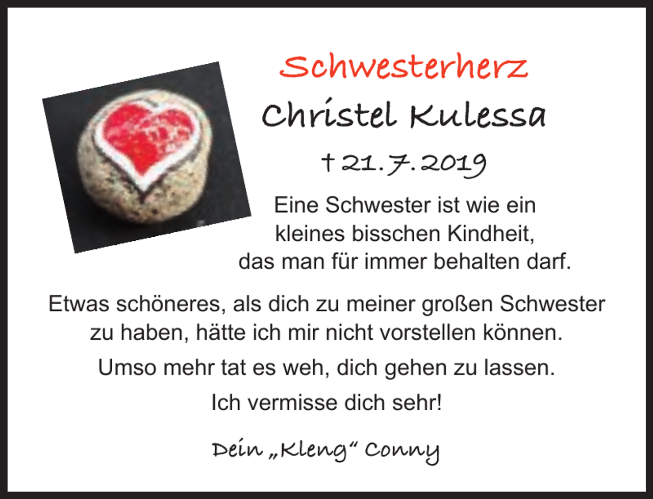<p>Schwesterherz<br />Christel Kulessa<br />† 21. 7. 2019<br />Eine Schwester ist wie ein<br />kleines bisschen Kindheit,<br />das man für immer behalten darf.<br />Etwas schöneres, als dich zu meiner großen Schwester<br />zu haben, hätte ich mir nicht vorstellen können.<br />Umso mehr tat es weh, dich gehen zu lassen.<br />Ich vermisse dich sehr!</p>
<p>Dein „Kleng“ Conny</p>