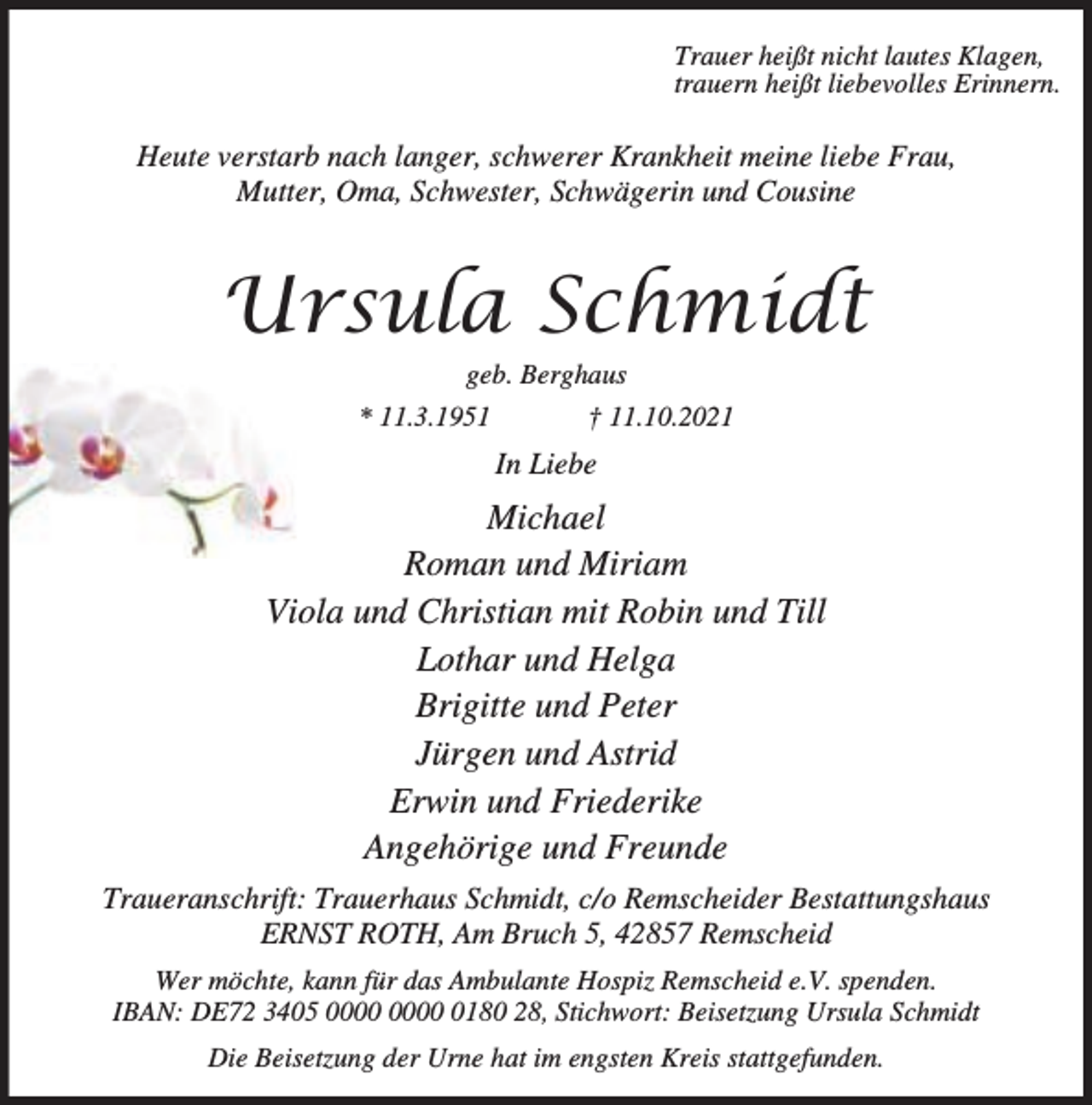 <p>Trauer heißt nicht lautes Klagen,<br />trauern heißt liebevolles Erinnern.</p><p>Heute verstarb nach langer, schwerer Krankheit meine liebe Frau,<br />Mutter, Oma, Schwester, Schwägerin und Cousine</p><p>8UVXOD 6FKPLGW<br />geb. Berghaus</p><p>* 11.3.1951</p><p>† 11.10.2021</p><p>In Liebe</p><p>Michael<br />Roman und Miriam<br />Viola und Christian mit Robin und Till<br />Lothar und Helga<br />Brigitte und Peter<br />Jürgen und Astrid<br />Erwin und Friederike<br />Angehörige und Freunde<br />Traueranschrift: Trauerhaus Schmidt, c/o Remscheider Bestattungshaus<br />ERNST ROTH, Am Bruch 5, 42857 Remscheid<br />Wer möchte, kann für das Ambulante Hospiz Remscheid e.V. spenden.<br />IBAN: DE72 3405 0180 28, Stichwort: Beisetzung Ursula Schmidt<br />Die Beisetzung der Urne hat im engsten Kreis stattgefunden.</p>