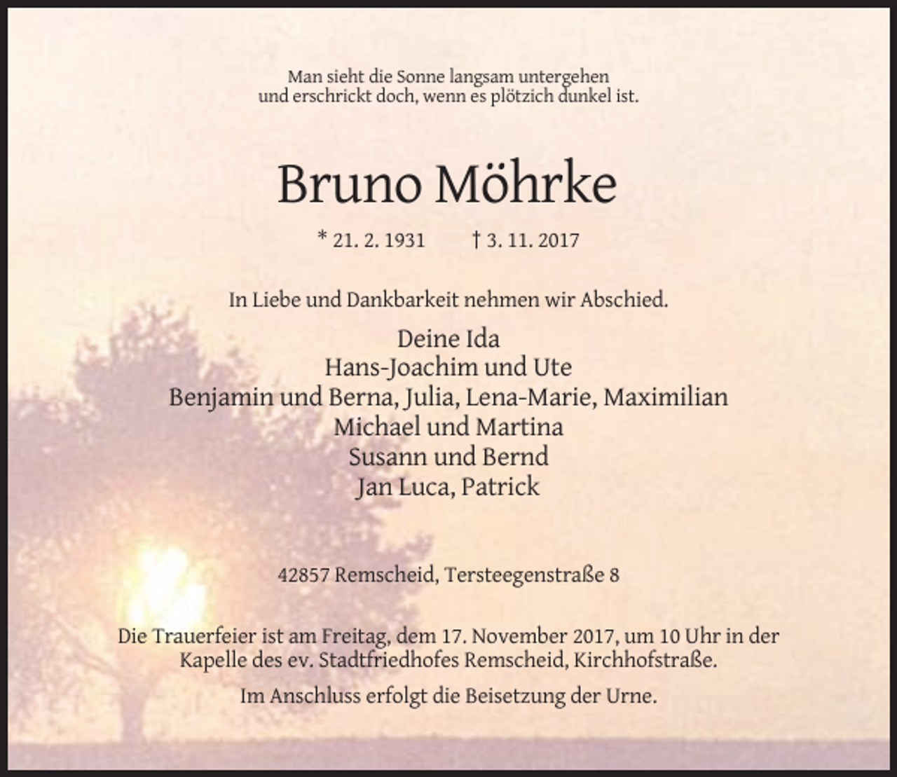 <p>Man sieht die Sonne langsam untergehen<br />und erschrickt doch, wenn es plötzich dunkel ist.</p><p>Bruno Möhrke<br />* 21. 2. 1931</p><p>† 3. 11. 2017</p><p>In Liebe und Dankbarkeit nehmen wir Abschied.</p><p>Deine Ida<br />Hans-Joachim und Ute<br />Benjamin und Berna, Julia, Lena-Marie, Maximilian<br />Michael und Martina<br />Susann und Bernd<br />Jan Luca, Patrick</p><p>42857 Remscheid, Tersteegenstraße 8<br />Die Trauerfeier ist am Freitag, dem 17. November 2017, um 10 Uhr in der<br />Kapelle des ev. Stadtfriedhofes Remscheid, Kirchhofstraße.<br />Im Anschluss erfolgt die Beisetzung der Urne.</p>