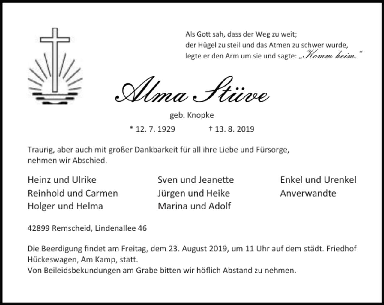 <p>Als Go sah, dass der Weg zu weit;<br />der Hügel zu steil und das Atmen zu schwer wurde,<br />legte er den Arm um sie und sagte:</p><p>„Komm heim.“</p><p>Alma Stüve<br />geb. Knopke</p><p>* 12. 7. 1929</p><p>† 13. 8. 2019</p><p>Traurig, aber auch mit großer Dankbarkeit für all ihre Liebe und Fürsorge,<br />nehmen wir Abschied.</p><p>Heinz und Ulrike<br />Reinhold und Carmen<br />Holger und Helma</p><p>Sven und Jeane e<br />Jürgen und Heike<br />Marina und Adolf</p><p>Enkel und Urenkel<br />Anverwandte</p><p>42899 Remscheid, Lindenallee 46<br />Die Beerdigung ﬁndet am Freitag, dem 23. August 2019, um 11 Uhr auf dem städt. Friedhof<br />Hückeswagen, Am Kamp, sta .<br />Von Beileidsbekundungen am Grabe bi en wir höﬂich Abstand zu nehmen.</p>