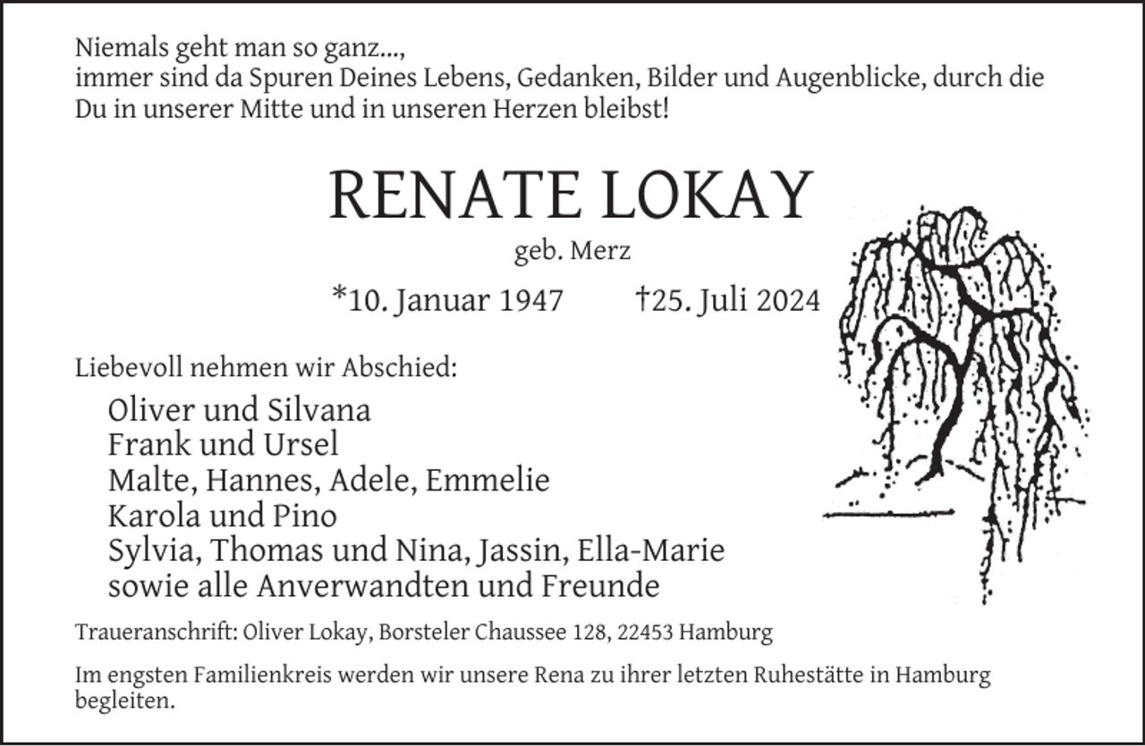 <p>Niemals geht man so ganz...,<br />immer sind da Spuren Deines Lebens, Gedanken, Bilder und Augenblicke, durch die<br />Du in unserer Mitte und in unseren Herzen bleibst!</p><p>RENATE LOKAY<br />geb. Merz</p><p>*10. Januar 1947</p><p>†25. Juli 2024</p><p>Liebevoll nehmen wir Abschied:</p><p>Oliver und Silvana<br />Frank und Ursel<br />Malte, Hannes, Adele, Emmelie<br />Karola und Pino<br />Sylvia, Thomas und Nina, Jassin, Ella-Marie<br />sowie alle Anverwandten und Freunde</p><p>Traueranschrift: Oliver Lokay, Borsteler Chaussee 128, 22453 Hamburg<br />Im engsten Familienkreis werden wir unsere Rena zu ihrer letzten Ruhestätte in Hamburg<br />begleiten.</p>