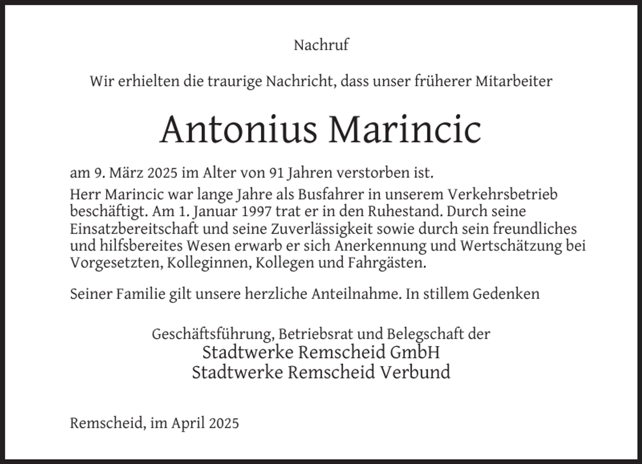 <p>Nachruf<br />Wir erhielten die traurige Nachricht, dass unser früherer Mitarbeiter</p>
<p>Antonius Marincic<br />am 9. März 2025 im Alter von 91 Jahren verstorben ist.<br />Herr Marincic war lange Jahre als Busfahrer in unserem Verkehrsbetrieb<br />beschäftigt. Am 1. Januar 1997 trat er in den Ruhestand. Durch seine<br />Einsatzbereitschaft und seine Zuverlässigkeit sowie durch sein freundliches<br />und hilfsbereites Wesen erwarb er sich Anerkennung und Wertschätzung bei<br />Vorgesetzten, Kolleginnen, Kollegen und Fahrgästen.<br />Seiner Familie gilt unsere herzliche Anteilnahme. In stillem Gedenken<br />Geschäftsführung, Betriebsrat und Belegschaft der</p>
<p>Stadtwerke Remscheid GmbH<br />Stadtwerke Remscheid Verbund</p>
<p>Remscheid, im April 2025</p>