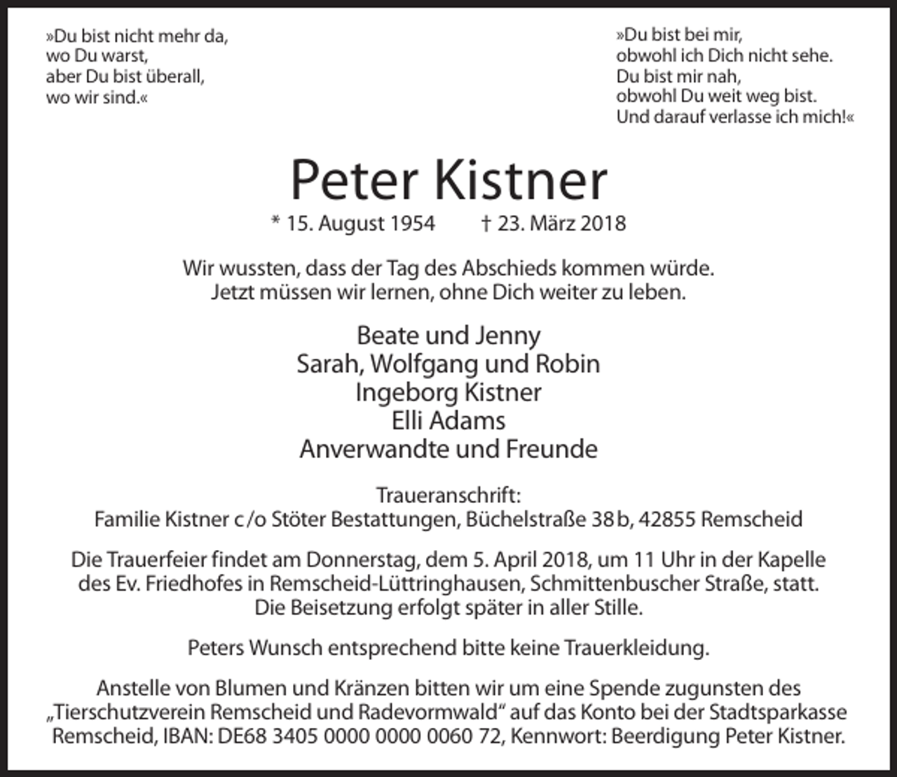 <p>»Du bist bei mir,<br />obwohl ich Dich nicht sehe.<br />Du bist mir nah,<br />obwohl Du weit weg bist.<br />Und darauf verlasse ich mich!«</p><p>»Du bist nicht mehr da,<br />wo Du warst,<br />aber Du bist überall,<br />wo wir sind.«</p><p>Peter Kistner<br />* 15. August 1954</p><p>† 23. März 2018</p><p>Wir wussten, dass der Tag des Abschieds kommen würde.<br />Jetzt müssen wir lernen, ohne Dich weiter zu leben.</p><p>Beate und Jenny<br />Sarah, Wolfgang und Robin<br />Ingeborg Kistner<br />Elli Adams<br />Anverwandte und Freunde<br />Traueranschrift:<br />Familie Kistner c /o Stöter Bestattungen, Büchelstraße 38 b, 42855 Remscheid<br />Die Trauerfeier findet am Donnerstag, dem 5. April 2018, um 11 Uhr in der Kapelle<br />des Ev. Friedhofes in Remscheid-Lüttringhausen, Schmittenbuscher Straße, statt.<br />Die Beisetzung erfolgt später in aller Stille.<br />Peters Wunsch entsprechend bitte keine Trauerkleidung.<br />Anstelle von Blumen und Kränzen bitten wir um eine Spende zugunsten des<br />„Tierschutzverein Remscheid und Radevormwald“ auf das Konto bei der Stadtsparkasse<br />Remscheid, IBAN: DE68 3405 0060 72, Kennwort: Beerdigung Peter Kistner.</p>