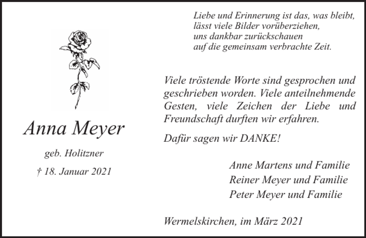 <p>Liebe und Erinnerung ist das, was bleibt,<br />lässt viele Bilder vorüberziehen,<br />uns dankbar zurückschauen<br />auf die gemeinsam verbrachte Zeit.</p><p>Anna Meyer<br />geb. Holitzner<br />† 18. Januar 2021</p><p>Viele tröstende Worte sind gesprochen und<br />geschrieben worden. Viele anteilnehmende<br />Gesten, viele Zeichen der Liebe und<br />Freundschaft durften wir erfahren.<br />Dafür sagen wir DANKE!<br />Anne Martens und Familie<br />Reiner Meyer und Familie<br />Peter Meyer und Familie<br />Wermelskirchen, im März 2021</p>