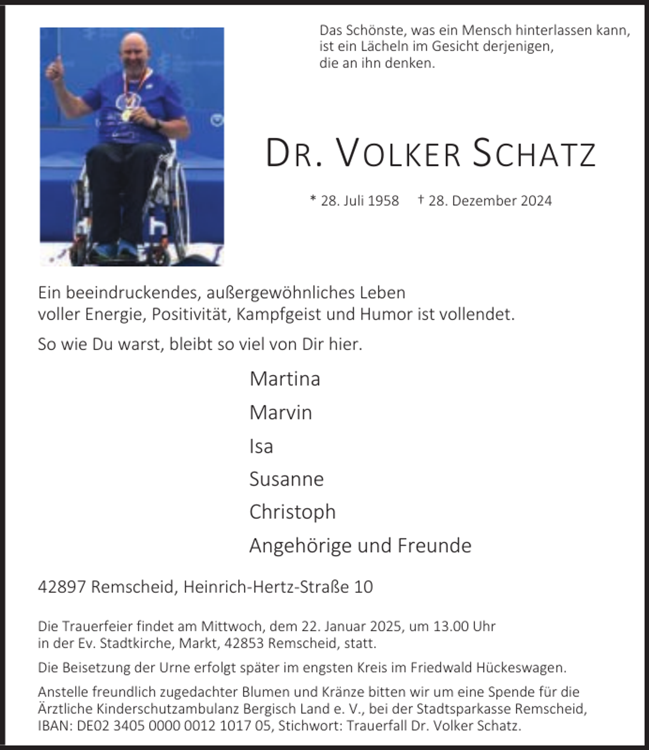 <p>Das Schönste, was ein Mensch hinterlassen kann,<br />ist ein Lächeln im Gesicht derjenigen,<br />die an ihn denken.</p><p>D R . V OLKER S CHATZ<br />* 28. Juli 1958</p><p>† 28. Dezember 2024</p><p>Ein beeindruckendes, außergewöhnliches Leben<br />voller Energie, Positivität, Kampfgeist und Humor ist vollendet.<br />So wie Du warst, bleibt so viel von Dir hier.</p><p>Martina<br />Marvin<br />Isa<br />Susanne<br />Christoph<br />Angehörige und Freunde<br />42897 Remscheid, Heinrich-Hertz-Straße 10<br />Die Trauerfeier findet am Mittwoch, dem 22. Januar 2025, um 13.00 Uhr<br />in der Ev. Stadtkirche, Markt, 42853 Remscheid, statt.<br />Die Beisetzung der Urne erfolgt später im engsten Kreis im Friedwald Hückeswagen.<br />Anstelle freundlich zugedachter Blumen und Kränze bitten wir um eine Spende für die<br />Ärztliche Kinderschutzambulanz Bergisch Land e. V., bei der Stadtsparkasse Remscheid,<br />IBAN: DE02 3405 0012 1017 05, Stichwort: Trauerfall Dr. Volker Schatz.</p>