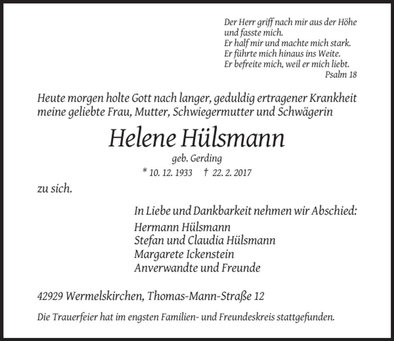 <p>Der Herr griff nach mir aus der Höhe<br />und fasste mich.<br />Er half mir und machte mich stark.<br />Er führte mich hinaus ins Weite.<br />Er befreite mich, weil er mich liebt.<br />Psalm 18</p><p>Heute morgen holte Gott nach langer, geduldig ertragener Krankheit<br />meine geliebte Frau, Mutter, Schwiegermutter und Schwägerin</p><p>Helene Hülsmann<br />geb. Gerding<br />* 10. 12. 1933 † 22. 2. 2017</p><p>zu sich.<br />In Liebe und Dankbarkeit nehmen wir Abschied:<br />Hermann Hülsmann<br />Stefan und Claudia Hülsmann<br />Margarete Ickenstein<br />Anverwandte und Freunde<br />42929 Wermelskirchen, Thomas-Mann-Straße 12<br />Die Trauerfeier hat im engsten Familien- und Freundeskreis stattgefunden.</p>