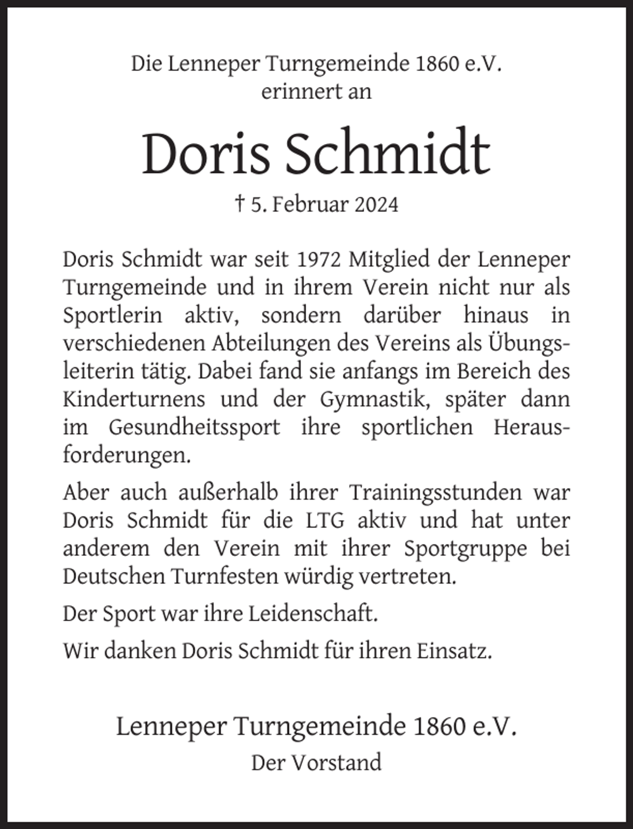 <p>Die Lenneper Turngemeinde 1860 e.V.<br />erinnert an</p><p>Doris Schmidt<br />† 5. Februar 2024<br />Doris Schmidt war seit 1972 Mitglied der Lenneper<br />Turngemeinde und in ihrem Verein nicht nur als<br />Sportlerin aktiv, sondern darüber hinaus in<br />verschiedenen Abteilungen des Vereins als Übungsleiterin tätig. Dabei fand sie anfangs im Bereich des<br />Kinderturnens und der Gymnastik, später dann<br />im Gesundheitssport ihre sportlichen Herausforderungen.<br />Aber auch außerhalb ihrer Trainingsstunden war<br />Doris Schmidt für die LTG aktiv und hat unter<br />anderem den Verein mit ihrer Sportgruppe bei<br />Deutschen Turnfesten würdig vertreten.<br />Der Sport war ihre Leidenschaft.<br />Wir danken Doris Schmidt für ihren Einsatz.</p><p>Lenneper Turngemeinde 1860 e.V.<br />Der Vorstand</p>