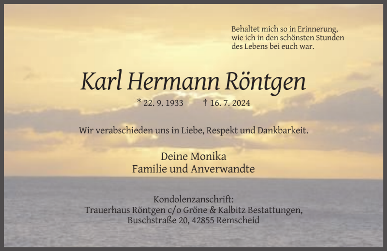 <p>Behaltet mich so in Erinnerung,<br />wie ich in den schönsten Stunden<br />des Lebens bei euch war.</p><p>Karl Hermann Röntgen<br />* 22. 9. 1933</p><p>† 16. 7. 2024</p><p>Wir verabschieden uns in Liebe, Respekt und Dankbarkeit.</p><p>Deine Monika<br />Familie und Anverwandte<br />Kondolenzanschrift:<br />Trauerhaus Röntgen c/o Gröne &amp; Kalbitz Bestattungen,<br />Buschstraße 20, 42855 Remscheid</p>