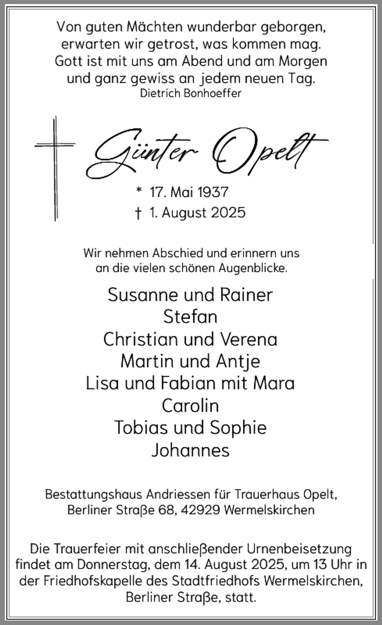 <p>Von guten Mächten wunderbar geborgen,<br />erwarten wir getrost, was kommen mag.<br />Gott ist mit uns am Abend und am Morgen<br />und ganz gewiss an jedem neuen Tag.<br />Dietrich Bonhoeffer</p><p>.. Opelt<br />Gunter<br />* 17. Mai 1937<br />† 1. August 2025</p><p>Wir nehmen Abschied und erinnern uns<br />an die vielen schönen Augenblicke.</p><p>Susanne und Rainer<br />Stefan<br />Christian und Verena<br />Martin und Antje<br />Lisa und Fabian mit Mara<br />Carolin<br />Tobias und Sophie<br />Johannes<br />Bestattungshaus Andriessen für Trauerhaus Opelt,<br />Berliner Straße 68, 42929 Wermelskirchen</p><p>Die Trauerfeier mit anschließender Urnenbeisetzung<br />findet am Donnerstag, dem 14. August 2025, um 13 Uhr in<br />der Friedhofskapelle des Stadtfriedhofs Wermelskirchen,<br />Berliner Straße, statt.</p>